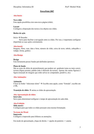 Disciplina: Informática III Profª: Micheli Wink
3
PowerPoint 2007
Aba Início
Novo slide
Esta opção possibilita criar uma nova página (slide).
Layout
Configura a disposição dos textos e/ou objetos nos slides.
Botões de ação
Início  Desenho
Serve para facilitar a navegação entre os slides. Por isso, é importante configurar
(hiperlink) as suas ações corretamente.
Aba inserir
Imagens, filme, som, data e hora, número do slide, caixa de texto, tabela, cabeçalho e
rodapé, forma, gráfico.
Aba Design
Design
Esta ferramenta possui fundos pré-definidos (prontos).
Plano de fundo
São as cores de efeito de preenchimento que podem ser: gradiente (uma ou mais cores),
textura (figura pronta), padrão (não é diferente da textura. Apenas são outras figuras) e
figura (inserção de imagens que estão salvas no computador, pendrive, etc).
Aba Animações
Animação
Clicar no botão “Adicionar efeito”  Escolha uma opção, como “Entrada”, escolha um
e OK.
Transição de slides  anima os slides da apresentação.
Aba Apresentação de slides
Intervalos
Serve para determinar/configurar o tempo de apresentação de cada slide.
Aba Exibição
Slide mestre
Configura para que todos os slides possuam uma mesma formatação.
No ícone do Word
Impressão
Configure a impressão para folhetos ou anotações.
Em modo de apresentação, clique de direita -> opções de ponteiro -> caneta.
 