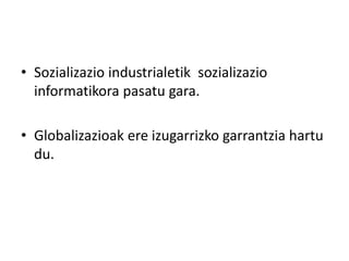 • Sozializazio industrialetik sozializazio 
informatikora pasatu gara. 
• Globalizazioak ere izugarrizko garrantzia hartu 
du. 
 
