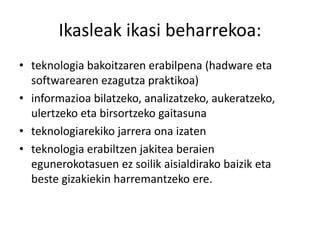 Ikasleak ikasi beharrekoa: 
• teknologia bakoitzaren erabilpena (hadware eta 
softwarearen ezagutza praktikoa) 
• informazioa bilatzeko, analizatzeko, aukeratzeko, 
ulertzeko eta birsortzeko gaitasuna 
• teknologiarekiko jarrera ona izaten 
• teknologia erabiltzen jakitea beraien 
egunerokotasuen ez soilik aisialdirako baizik eta 
beste gizakiekin harremantzeko ere. 
