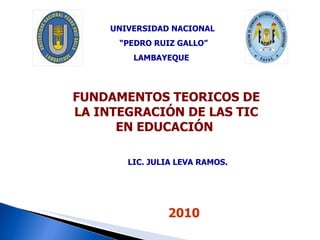 FUNDAMENTOS TEORICOS DE LA INTEGRACIÓN DE LAS TIC EN EDUCACIÓN  UNIVERSIDAD NACIONAL “ PEDRO RUIZ GALLO” LAMBAYEQUE  2010 LIC. JULIA LEVA RAMOS.  