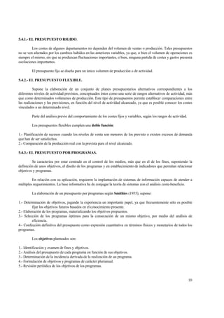 5.4.1.- EL PRESUPUESTO RIGIDO.
Los costes de algunos departamentos no dependen del volumen de ventas o producción. Tales presupuestos
no se ven afectados por los cambios habidos en las anteriores variables, ya que, o bien el volumen de operaciones es
siempre el mismo, sin que se produzcan fluctuaciones importantes, o bien, ninguna partida de costes y gastos presenta
oscilaciones importantes.
El presupuesto fijo se diseña para un único volumen de producción o de actividad.
5.4.2.- EL PRESUPUESTO FLEXIBLE.
Supone la elaboración de un conjunto de planes presupuestarios alternativos correspondientes a los
diferentes niveles de actividad previstos, conceptuados éstos como una serie de rangos alternativos de actividad, más
que como determinados volúmenes de producción. Este tipo de presupuestos permite establecer comparaciones entre
las realizaciones y las previsiones, en función del nivel de actividad alcanzado, ya que es posible conocer los costes
vinculados a un determinado nivel.
Parte del análisis previo del comportamiento de los costes fijos y variables, según los rangos de actividad.
Los presupuestos flexibles cumplen una doble función:
1.- Planificación de sucesos cuando los niveles de venta son menores de los previsto o existen excesos de demanda
que han de ser satisfechos.
2.- Comparación de la producción real con la prevista para el nivel alcanzado.
5.4.3.- EL PRESUPUESTO POR PROGRAMAS.
Se caracteriza por estar centrado en el control de los medios, más que en el de los fines, suponiendo la
definición de unos objetivos, el diseño de los programas y en establecimiento de indicadores que permitan relacionar
objetivos y programas.
En relación con su aplicación, requieren la implantación de sistemas de información capaces de atender a
múltiples requerimientos. La base informativa ha de conjugar la teoría de sistemas con el análisis coste-beneficio.
La elaboración de un presupuesto por programas según Smithies (1955), supone:
1.- Determinación de objetivos, jugando la experiencia un importante papel, ya que frecuentemente sólo es posible
fijar los objetivos futuros basados en el conocimiento presente.
2.- Elaboración de los programas, materializando los objetivos propuestos.
3.- Selección de los programas óptimos para la consecución de un mismo objetivo, por medio del análisis de
eficiencia.
4.- Confección definitiva del presupuesto como expresión cuantitativa en términos físicos y monetarios de todos los
programas.
Los objetivos planteados son:
1.- Identificación y examen de fines y objetivos.
2.- Análisis del presupuesto de cada programa en función de sus objetivos.
3.- Determinación de la incidencia derivada de la realización de un programa.
4.- Formulación de objetivos y programas de carácter plurianual.
5.- Revisión periódica de los objetivos de los programas.
10
 