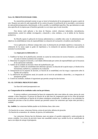 5.4.4.- EL PRESUPUESTO BASE CERO.
Su característica principal consiste en que se inicia la formulación de los presupuestos de gastos a partir de
cero. Requiere por parte de cada responsable de los centros de gastos la justificación de la necesidad y conveniencia
de cada partida presupuestaria, determinando, si ello es posible, su rentabilidad específica. Hay que demostrar en cada
área específica de la empresa que el beneficio generado va a ser mayor que el coste incurrido.
Esta técnica suele aplicarse a las áreas de finanzas, control, relaciones industriales, mercadotecnia,
mantenimiento, control de calidad, investigación y desarrollo y otras similares, y no al ámbito de los factores
productivos.
Su filosofía supone la aplicación de técnicas administrativas y contables tales como: la administración por
objetivos, la contabilidad por áreas de responsabilidad, la evaluación de la actuación o el análisis coste-beneficio.
Con su aplicación se obtienen ventajas tales como: la eliminación de actividades repetitivas e innecesarias, la
ordenación de las tareas según su grado de importancia y la evaluación de opciones alternativas que permitan
aumentar la economicidad.
Las etapas para su elaboración son:
1.- Establecer las bases de la planificación, teniendo en cuenta las restricciones de recursos humanos y económicos,
así como el entorno económico de la empresa.
2.- Determinar los paquetes de decisión, o actividades diferenciadas por centros de responsabilidad o por la frecuencia
de las operaciones realizadas.
3.- Análisis de las unidades de decisión o bases de la planificación, que
implica el análisis de sensibilidad entre diferentes opciones, la selección de la opción mejor y el diseño de las
herramientas cualitativas y cuantitativas de evaluación.
4.- Jerarquización de los paquetes de decisión, en función de su rentabilidad, nivel de riesgo o repercusión sobre la
liquidez de la empresa.
5.- La elaboración del presupuesto anual, de acuerdo con el nivel de actividades a desarrollar, y su integración al
presupuesto global.
6.- Control de resultados, mediante el seguimiento que permita corregir las desviaciones.
5.5.- EL CONTROL PRESUPUESTARIO
Las fases del control presupuestario son:
a).- Comparación de los resultados reales con las previsiones.
Es preciso establecer correctamente las bases de comparación, tales como índices de ventas, precios de coste
estándar o ratios financieros. El proceso de fijación de un dato base de comparación parte de las cifras del período
anterior que son modificadas en función de los planes estratégicos actualizados. A medida que se van realizando las
actuaciones previstas se han de arbitrar sistemas que permitan conocer las variaciones que surjan entre previsión y
realidad.
b).- Análisis. Las variaciones habidas pueden ser de distintas clases, tales como:
- En función de su causa: variaciones ficticias, errores de previsión, defectos de ejecución.
- En función de su naturaleza: de volumen, de precios, de rendimientos.
Las variaciones ficticias han de eliminarse, pues son ajenas a la gestión empresarial y suelen proceder de
errores contables. Los errores de previsión tienen una causalidad externa cuya variable ha de ser cuantificada de
nuevo con objeto de corregir el presupuesto.
11
 