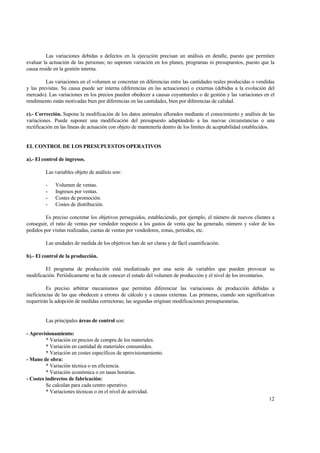 Las variaciones debidas a defectos en la ejecución precisan un análisis en detalle, puesto que permiten
evaluar la actuación de las personas; no suponen variación en los planes, programas ni presupuestos, puesto que la
causa reside en la gestión interna.
Las variaciones en el volumen se concretan en diferencias entre las cantidades reales producidas o vendidas
y las previstas. Su causa puede ser interna (diferencias en las actuaciones) o externas (debidas a la evolución del
mercado). Las variaciones en los precios pueden obedecer a causas coyunturales o de gestión y las variaciones en el
rendimiento están motivadas bien por diferencias en las cantidades, bien por diferencias de calidad.
c).- Corrección. Supone la modificación de los datos anómalos aflorados mediante el conocimiento y análisis de las
variaciones. Puede suponer una modificación del presupuesto adaptándolo a las nuevas circunstancias o una
rectificación en las líneas de actuación con objeto de mantenerla dentro de los límites de aceptabilidad establecidos.
EL CONTROL DE LOS PRESUPUESTOS OPERATIVOS
a).- El control de ingresos.
Las variables objeto de análisis son:
- Volumen de ventas.
- Ingresos por ventas.
- Costes de promoción.
- Costes de distribución.
Es preciso concretar los objetivos perseguidos, estableciendo, por ejemplo, el número de nuevos clientes a
conseguir, el ratio de ventas por vendedor respecto a los gastos de venta que ha generado, número y valor de los
pedidos por visitas realizadas, cuotas de ventas por vendedores, zonas, períodos, etc.
Las unidades de medida de los objetivos han de ser claras y de fácil cuantificación.
b).- El control de la producción.
El programa de producción está mediatizado por una serie de variables que pueden provocar su
modificación. Periódicamente se ha de conocer el estado del volumen de producción y el nivel de los inventarios.
Es preciso arbitrar mecanismos que permitan diferenciar las variaciones de producción debidas a
ineficiencias de las que obedecen a errores de cálculo y a causas externas. Las primeras, cuando son significativas
requerirán la adopción de medidas correctoras; las segundas originan modificaciones presupuestarias.
Las principales áreas de control son:
- Aprovisionamiento:
* Variación en precios de compra de los materiales.
* Variación en cantidad de materiales consumidos.
* Variación en costes específicos de aprovisionamiento.
- Mano de obra:
* Variación técnica o en eficiencia.
* Variación económica o en tasas horarias.
- Costes indirectos de fabricación:
Se calculan para cada centro operativo.
* Variaciones técnicas o en el nivel de actividad.
12
 