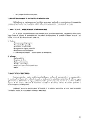 13
* Variaciones económicas o en costes.
c).- El control de los gastos de distribución y de administración.
Habitualmente se practica un control global del presupuesto, analizando el comportamiento de cada partida
presupuestaria, al resultar muy complejo el análisis de las componentes técnica y económica de los costes.
EL CONTROL DEL PRESUPUESTO DE INVERSIONES
Ha de facilitar el conocimiento del coste y estado de las inversiones autorizadas, con expresión del grado de
ejecución de las mismas, de los desembolsos efectuados, el cumplimiento de las especificaciones técnicas y de
calidad. el informe deberá recoger datos respecto a:
1.- Costes:
- Coste estimado del proyecto.
- Coste de la obra ejecutada.
- Cantidades desembolsadas.
- Compromisos de pago pendientes.
- Coste estimado de terminación.
- Variaciones, desviaciones y modificaciones del presupuesto.
2.- informe:
- Fecha de inicio.
- Programa de obras.
- Fecha de terminación.
- Calidad de los trabajos.
- Imprevistos e incidencias importantes.
- Otros.
EL CONTROL DE TESORERIA
Es preciso calcular y analizar las diferencias habidas entre los flujos de tesorería reales y los presupuestados.
El control de la evolución de los saldos de tesorería es fundamental en relación con las políticas de cobros y pagos,
aplazamientos o diferimientos de pagos, aceleración de las gestiones de cobro, revisión de la política crediticia
respecto de los clientes, reducción de inventarios, desembolsos de capital, solicitud de créditos puntuales o
inversiones financieras temporales.
Los ajustes periódicos de tesorería han de recogerse en los informes correlativos, de forma que se incorporen
a los nuevos estados de tesorería todos los ajustes practicados.
 