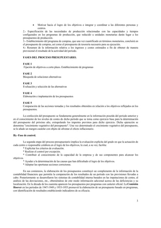 • Motivar hacia el logro de los objetivos e integrar y coordinar a las diferentes personas y
centros.
2.- Especificación de las necesidades de producción relacionadas con las capacidades y tiempos
configurados en los programas de producción, que reducido a unidades monetarias darán lugar a los
presupuestos de producción.
3.- Establecimiento del programa de compras, que una vez cuantificado en términos monetarios, concluirá en
el presupuesto de compras, así como el presupuesto de tesorería necesario para su ejecución.
4.- Resumen de la información relativa a los ingresos y costes estimados a fin de obtener de manera
previsional el resultado de la actividad del período.
FASES DEL PROCESO PRESUPUESTARIO.
FASE 1
Fijación de objetivos a corto plazo. Establecimiento de programas
FASE 2
Búsqueda de soluciones alternativas
FASE 3
Evaluación y selección de las alternativas
FASE 4
Elaboración e implantación de los presupuestos
FASE 5
Comparación de las acciones tomadas y los resultados obtenidos en relación a los objetivos reflejados en los
presupuestos.
La confección del presupuesto se fundamenta generalmente en la información poseída del período anterior y
en el conocimiento de los niveles de costes de dicho período que se toma como ejercicio base para la determinación
del presupuesto del próximo año, extrapolando los importes previstos para dicho ejercicio. Dicha operación se
denomina "crecimiento vegetativo del presupuesto". Una vez determinado el crecimiento vegetativo del presupuesto,
se le añade un margen cautelar con objeto de afrontar el efecto inflacionario.
B).- Fase de control.
La segunda etapa del proceso presupuestario implica la evaluación explícita del grado en que la actuación de
cada centro o responsable colabora en el logro de los objetivos, lo cual, a su vez, facilita:
* Explicitar los criterios de evaluación.
* Realizar el control por excepción.
* Contribuir al conocimiento de la capacidad de la empresa y de sus componentes para alcanzar los
objetivos.
* Ayudar a la determinación de las causas que han dificultado el logro de los objetivos.
* Adoptar las oportunas acciones correctoras.
En sus comienzos, la elaboración de los presupuestos constituyó un complemento de la información de la
contabilidad financiera que permitía la comparación de los resultados de un período con las previsiones llevadas a
cabo. Posteriormente se desarrollaron los sistemas de contabilidad interna basados en las imputaciones de costes, al
análisis de las desviaciones, etc., obteniéndose de este modo información adicional acerca de las deficiencias y su
localización. En la década de los cuarenta aparecen los presupuestos por programas con carácter oficial. La Comisión
Hoover en los períodos de 1947-1949 y 1953-1955 promovió la elaboración de un presupuesto basado en programas,
con identificación de resultados estableciendo indicadores de su eficacia.
3
 