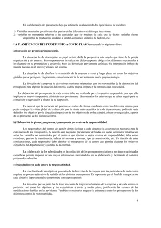En la elaboración del presupuesto hay que estimar la evaluación de dos tipos básicos de variables:
1.- Variables monetarias que afectan a los precios de las diferentes variables que intervienen.
2.- variables no monetarias relativas a las cantidades que se precisan de cada una de dichas variables (horas
disponibles de producción, unidades a vender, consumos unitarios de factores, etc.
LA PLANIFICACION DEL PRESUPUESTO A CORTO PLAZO comprende las siguientes fases:
a) Iniciación del proceso presupuestario.
La dirección ha de desempeñar un papel activo, dada la perspectiva más amplia que tiene de la propia
organización y del entorno. Su compromiso en la realización del presupuesto obliga a los diferentes responsables a
involucrarse en su preparación y desarrollo, bajo las directrices previamente definidas. Su intervención influye de
manera decisiva en el interés y eficacia del sistema.
La dirección ha de clarificar la orientación de la empresa a corto y largo plazo, así como los objetivos
globales que se persiguen. Lógicamente, esta orientación ha de ser coherente con la propia estrategia.
La dirección de la empresa ha de celebrar reuniones orientativas con los responsables de la elaboración del
presupuesto para exponer la situación del entorno, la de la propia empresa y la estrategia que ésta seguirá.
La elaboración del presupuesto de cada centro debe ser realizada por el respectivo responsable para que ello
implique un mayor compromiso, debiendo estar previamente determinados los criterios que se deben seguir para su
confección y negociación a efectos de su aceptación.
Es esencial que la iniciación del proceso se realice de forma coordinada entre los diferentes centros para
poder conjugar la visión global de la dirección con la visión más específica de cada departamento, pudiendo venir
definidos los objetivos por la dirección (imposición de los objetivos de arriba a abajo), o bien ser negociados, a partir
de las propuestas de los distintos centros.
b) Elaboración de planes, programas y presupuesto por centros de responsabilidad.
Los responsables del control de gestión deben facilitar a cada directivo la colaboración necesaria para la
elaboración de los presupuestos, de acuerdo con las pautas previamente definidas, así como suministrar información
sobre las variables no controlables por el centro o que afectan a varios centros de responsabilidad, tales como
estándares, precios de transferencia, índices de mermas y roturas, tipo de amortización, etc.. En función de estas
consideraciones, cada responsable debe elaborar el presupuesto de su centro que permita alcanzar los objetivos
específicos del departamento y globales de la empresa.
La colaboración de los subordinados en la confección de los presupuestos relativos a sus áreas o actividades
específicas permite disponer de una mayor información, motivándolos en su elaboración y facilitando el posterior
proceso de evaluación.
c) Negociación con cada centro de responsabilidad.
La conciliación de los objetivos generales de la dirección de la empresa con los particulares de cada centro
requiere un proceso reiterativo de revisión de los distintos presupuestos. Es importante que al final de la negociación
cada directivo departamental se comprometa con su presupuesto.
La dirección, por su parte, ha de tener en cuenta la trayectoria histórica de la empresa y de cada centro en
particular, así como los objetivos y las expectativas a corto y medio plazo, justificando las razones de las
modificaciones habidas en las revisiones. También es necesario asegurar la coherencia entre los presupuestos de los
diferentes centros de responsabilidad.
4
 