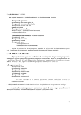 CLASES DE PRESUPUESTOS.
Las clases de presupuestos y estados presupuestarios son múltiples, pudiendo distinguir:
- Presupuesto de operaciones.
- Presupuesto de desarrollo de productos.
- Presupuesto de inversiones y financiación.
- Presupuesto de tesorería (o de caja).
- Balance previsional.
- Estado previsional de resultados.
- Estado de origen y aplicación de fondos previsional.
- Análisis complementarios.
El presupuesto de operaciones, a su vez puede comprender:
- Presupuesto de ventas.
- Presupuesto de producción.
- Presupuesto de compras.
- Presupuesto de gastos.
- Gastos por naturaleza.
- Gastos por centros de responsabilidad.
El grado de diversificación de los presupuestos dependerá del tipo de centro de responsabilidad de que se
trate. El presupuesto de operaciones ha de quedar resumido en el estado previsional de resultados.
5.3.- EL PRESUPUESTO MAESTRO.
El presupuesto maestro agrupa todas aquellas líneas de actuación que han sido previamente presupuestadas
en las distintas parcelas de actividad de la empresa. Su desarrollo comienza con la estimación de las variables que van
a condicionar el desarrollo de la actividad económica, finalizando con la presentación de los estados previsionales
globales. Para llegar a ellos, es preciso desarrollar los presupuestos intermedios, que pueden ser:
1.-Presupuestos operativos:
- Presupuesto de ventas.
- Presupuesto de producción.
- Presupuesto de compras.
- Presupuesto de gastos de ventas.
- Presupuesto de publicidad.
- Presupuesto de I + D.
- Presupuesto de administración.
Los datos contenidos en los anteriores presupuestos permitirán confeccionar la Cuenta de
resultados Previsional.
2.- Presupuestos de inversiones: cuantifican las necesidades de capital derivadas de la planificación estratégica.
A partir de los anteriores presupuestos se determina el conjunto de cobros y pagos que conformarán el
Presupuesto de Tesorería, para formular finalmente el Balance de Situación Previsional.
6
 