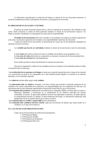 La información requerida para la confección del balance se obtiene de los tres documentos anteriores: la
cuenta de resultados previsional, el presupuesto de tesorería y el presupuesto de inversiones.
EL PROCESO DE EVALUACION Y CONTROL.
El proceso de control de gestión requiere llevar a cabo la evaluación de la actuación y del resultado de cada
centro. Dicha evaluación se realiza de forma preferente mediante el cálculo de las desviaciones respecto a los
objetivos iniciales considerados en el presupuesto de cada centro de responsabilidad.
El análisis de las desviaciones debe estar vinculado con la estrategia de la empresa, la política específica de
cada centro, la estructura organizativa de la empresa y las responsabilidades específicas de cada centro.
A partir del cálculo de las desviaciones se determinarán las causas que las han producido, adoptando las
oportunas acciones correctoras.
Las variables que han de ser controladas mediante el cálculo de las desviaciones serán las relacionadas
con:
1.- Las ventas (desviación en precios de venta, en unidades, por productos, áreas geográficas, etc.).
2.- Los costes de ventas (desviación en composición, en consumo y en precio de los factores productivos).
3.- Los costes de estructura de cada departamento.
Estos cálculos permiten evaluar más fácilmente la actuación de cada centro.
Para que la comparación y análisis de los resultados previstos en relación con los obtenidos pueda ser válida,
es necesario tener en cuenta que:
- La revisión debe de ser oportuna en el tiempo, de modo que el período transcurrido entre el origen de la variación
y su conocimiento por parte de los responsables sea lo más reducido posible llegando a su destino en el momento
adecuado y con el contenido requerido.
- Los objetivos iniciales deben seguir siendo realistas.
- La información debe ser objetiva, utilizando a tal efecto criterios que permitan la adecuada asignación de los
resultados a los centros responsables de su obtención. Las responsabilidades que son competencia de cada área y de
cada persona han de estar claramente especificadas en función del control efectivo que se ha de ejercer.
- La evaluación debe pertinente, distinguiendo entre diferencias no imputables debidas a factores ajenos al centro, y
diferencias imputables o desviaciones en el cumplimiento de los objetivos motivadas por factores
controlables. Es preciso, de igual modo establecer las áreas mas importantes a controlar y, de modo especial,
el comportamiento humano, la calidad y el aprovechamiento del tiempo. La información recibida por cada
departamento ha de ser aquella sobre la que se ejerce el control.
- La evaluación debe ser sencilla y comprensible para los destinatarios.
- La evaluación debe considerar diversos criterios, dado que son diversos los factores que suelen incidir en el
resultado y en el logro de los objetivos.
5.4.- LAS TECNICAS DE PRESUPUESTACION.
Cuatro son las técnicas básicas de confección de presupuestos:
1.- El Presupuesto Rígido.
2.- El Presupuesto Flexible.
3.- El Presupuesto por Programas.
4.- El Presupuesto Base Cero.
9
 