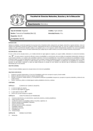 INTRODUCCIÓN
Opiniones de individuos, reacción del organismo de una persona ante un tratamiento médico, producción de una máquina, vida útil de un aparato electrónico, errores de
medición en los laboratorios, previsión de accidentes de tránsito, comportamiento del clima en una determinada región, son, entre otros, ejemplos de situaciones de la vida
cotidiana en donde es prácticamente imposible establecer con seguridad cuál va a ser la respuesta a obtener (comportamientos aleatorios). Este curso de probabilidad
está diseñado con el fin de presentar los conceptos fundamentales para cualquier tipo de estudio en donde sea necesario considerar fenómenos de tipo aleatorio.
DESCRIPCIÓN DEL CURSO
El curso se inicia con los conceptos básicos, y en el ámbito elemental, de sigma álgebra de conjuntos y de espacio medible, enfatizando en la colección de borelianos
sobre
n
ℜ . De manera natural se muestran las diferentes nociones de probabilidad, su caracterización como una medida y las propiedades fundamentales derivadas de
su presentación axiomática. Los resultados sobre probabilidad condicional, el teorema de probabilidad total, el procedimiento de actualización de probabilidades mediante
la fórmula de Bayes y la noción de independencia estocástica son los conceptos a destacar inmediatamente, previos a la consideración del elemento central en el estudio
de la teoría de la probabilidad: el concepto de variable aleatoria, junto con el de su distribución de probabilidad. Las distribuciones de probabilidad más conocidas se
presentan con gran detalle y finalmente se realiza una rápida introducción al concepto de vector aleatorio y los diferentes tipos de distribuciones de probabilidad
determinadas por un vector aleatorio.
OBJETIVO GENERAL
Conocer de manera detallada y rigurosa los conceptos básicos de la teoría de la probabilidad.
OBJETIVOS ESPECÍFICOS
1. Estudiar los conceptos fundamentales en Teoría de la Probabilidad a partir de los conceptos de espacio y función medible.
2. Analizar las diferentes técnicas de conteo en espacios muestrales finitos.
3. Entender el concepto de variable aleatoria y su correspondiente distribución de probabilidad. Interpretar los conceptos de esperanza matemática y varianza de una
variable aleatoria.
4. Conocer, caracterizar y utilizar con claridad algunos modelos probabilísticos discretos y continuos.
CONTENIDO:
CAPÍTULO I. ELEMENTOS DE TEORÍA DE CONJUNTOS.
1.1 La noción de álgebra de conjuntos.
1.2 La noción de sigma álgebra de conjuntos.
1.3 La sigma álgebra de Borel en
n
ℜ .
1.4 Límite de una sucesión monótona de conjuntos.
CAPÍTULO II. CONCEPTOS BÁSICOS DE PROBABILIDAD.
2.1 Fenómenos determinísticos y no determinísticos, experimentos aleatorios y modelos probabilísticos.
2.2 Espacio muestral y eventos.
2.3 Las diferentes nociones de probabilidad: uniforme, frecuentista, subjetivista, etc.
2.4 Definición axiomática de probabilidad. Propiedades.
2.5 Espacios muestrales finitos.
2.6 Elementos básicos de análisis combinatorio.
2.7 Probabilidad condicional.
2.8 Independencia estocástica.
2.9 Probabilidad total.
2.10 Fórmula de Bayes.
CAPÍTULO III. VARIABLES ALEATORIAS.
3.1 Introducción.
Tipo de Actividad: Asignatura Créditos: 4 por semestre
Nombre: Teoría de la Probabilidad (Mat 232) Intensidad Horaria: 4 h.s.
Requisitos: Mat 201
Co-requisitos: Mat 202
Departamento: Matemáticas
Facultad de Ciencias Naturales, Exactas y de la Educación
 