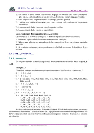 S É R I E : P r o b a b i l i d a d e
I N T R O D U Ç Ã O
Prof. Lorí Viali - viali@mat.pucrs.br - http://www.mat.pucrs.br/~lori/ 12
E4: Um lote de 10 peças contém 3 defeituosas. As peças são retiradas uma a uma (sem reposi-
ção) até que a última defeituosa seja encontrada. Conta-se o número de peças retiradas.
E5: Uma lâmpada nova é ligada e observa-se o tempo gasto até queimar.
E6: Lança-se uma moeda até que ocorra uma cara e conta-se então o número de lançamentos
necessários.
E7: Lançam-se dois dados e anota-se o total de pontos obtidos.
E8: Lançam-se dois dados e anota-se o par obtido.
Características dos Experimentos Aleatórios
Observando-se os exemplos acima pode-se destacar algumas características comuns:
1. Podem ser repetidos indefinidamente sob as mesmas condições.
2. Não se pode adiantar um resultado particular, mas pode-se descrever todos os resultados
possíveis
3. Se repetidos muitas vezes apresentarão uma regularidade em termos de freqüência de re-
sultados.
2.4. O ESPAÇO AMOSTRAL
2.4.1. DEFINIÇÃO
É o conjunto de todos os resultados possíveis de um experimento aleatório. Anota-se por S, E
ou Ω.
Exemplo 2.1
Determinar o espaço amostra dos experimentos anteriores. Si refere-se ao experimento Ei.
S1 = { 1, 2, 3, 4, 5, 6 }
S2 = { 0, 1, 2, 3, 4 }
S3 = { cccc, ccck, cckc, ckcc, kccc, cckk, kkcc, ckck, kckc, kcck, ckkc, ckkk, kckk, kkck,
kkkc, kkkk }
S4 = { 3, 4, 5, 6, 7, 8, 9 , 10 }
S5 = { t ∈ℜ / t ≥ 0 }
S6 = { 1, 2, 3, 4, 5, ... }
S7 = { 2, 3, 4, 5, 6, 7, 8, 9, 10, 11, 12 }
S8 = { (1, 1), (1, 2), (1, 3), (1, 4), (1, 5), (1, 6)
(2, 1), (2, 2), (2, 3), (2, 4), (2, 5), (2, 6)
(3, 1), (3, 2), (3, 3), (3, 4), (3, 5), (3, 6)
(4, 1), (4, 2), (4, 3), (4, 4), (4, 5), (4, 6)
(5, 1), (5, 2), (5, 3), (5, 4), (5, 5), (5, 6)
(6, 1), (6, 2), (6, 3), (6, 4), (6, 5), (6, 6) }
Ao descrever um espaço amostra de um experimento, deve-se ficar atento para o que se está
observando ou mensurando. Deve-se falar em “um” espaço amostral associado a um experimento e não
de “o” espaço amostral. Deve-se observar ainda que nem sempre os elementos de um espaço amostral
são números.
 