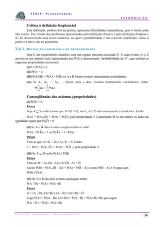 S É R I E : P r o b a b i l i d a d e
I N T R O D U Ç Ã O
Prof. Lorí Viali - viali@mat.pucrs.br - http://www.mat.pucrs.br/~lori/ 16
Crítica à definição freqüencial
Esta definição, embora útil na prática, apresenta dificuldades matemáticas, pois o limite pode
não existir. Em virtude dos problemas apresentados pela definição clássica e pela definição freqüenci-
al, foi desenvolvida uma teoria moderna, na qual a probabilidade é um conceito indefinido, como o
ponto e a reta o são na geometria.
2.6.3. DEFINIÇÃO AXIOMÁTICA DE PROBABILIDADE
Seja E um experimento aleatório com um espaço amostra associado S. A cada evento A ⊆ S
associa-se um número real, representado por P(A) e denominado “probabilidade de A”, que satisfaz as
seguintes propriedades (axiomas):
(i) 0 ≤ P(A) ≤ 1;
(ii) P(S) = 1;
(iii) P(AUB) = P(A) + P(B) se A e B forem eventos mutuamente excludentes.
(iv) Se A1, A2, ..., An, ..., forem, dois a dois, eventos mutuamente excludentes, então:
P A P A
i
i
n
i
i
n
( ) ( )
= =
= å
1 1
7
Conseqüências dos axiomas (propriedades)
(i) P(∅) = 0
Prova
Seja A ⊆ S então tem-se que A∩∅ = ∅, isto é, A e ∅ são mutuamente excludentes. Então:
P(A) = P(A∪∅) = P(A) + P(∅), pela propriedade 3. Cancelando P(A) em ambos os lados da
igualdade segue que P(∅) = 0.
(ii) Se A e A são eventos complementares então:
P(A) + P( A ) = 1 ou P( A ) = 1 - P(A)
Prova
Tem-se que A∩ A = ∅ e A∪ A = S. Então:
1 = P(S) = P(A∪ A ) = P(A) + P( A ), pela propriedade 3.
(iii) Se A ⊆ B então P(A) ≤ P(B)
Prova
Tem-se: B = A∪(B - A) e A∩(B - A) = ∅
Assim P(B) = P(A∪(B - A)) = P(A) + P(B - A) e como P(B - A) ≥ 0 segue que:
P(B) ≥ P(A)
(iv) Se A e B são dois eventos quaisquer então:
P(A - B) = P(A) - P(A∩B)
Prova
A = (A - B)∪(A∩B) e (A - B) ∩(A∩B) = ∅
Logo P(A) = P((A - B)∪(A∩B)) = P(A - B) + P(A∩B). Do que segue:
P(A - B ) = P(A) - P(A∩B).
 