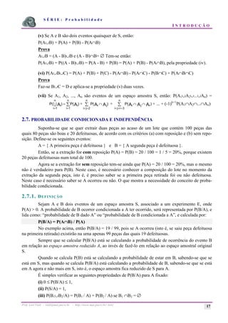 S É R I E : P r o b a b i l i d a d e
I N T R O D U Ç Ã O
Prof. Lorí Viali - viali@mat.pucrs.br - http://www.mat.pucrs.br/~lori/ 17
(v) Se A e B são dois eventos quaisquer de S, então:
P(A∪B) = P(A) + P(B) - P(A∩B)
Prova
A∪B = (A - B)∪B e (A - B)∩B= ∅ Tem-se então:
P(A∪B) = P((A - B)∪B) = P(A - B) + P(B) = P(A) + P(B) - P(A∩B), pela propriedade (iv).
(vi) P(A∪B∪C) = P(A) + P(B) + P(C) - P(A∩B) - P(A∩C) - P(B∩C) + P(A∩B∩C)
Prova
Faz-se B∪C = D e aplica-se a propriedade (v) duas vezes.
(vii) Se A1, A2, ..., An são eventos de um espaço amostra S, então: P(A1∪A2∪...∪An) =
P P
i
i
n
i
i
n
A A
( ) ( )
= =
= å
1 1
7 + P i j
i j
n
A A
( )
∩
< =
å
2
+ P i j r
i j r
n
A A A
( )
∩ ∩
< < =
å
3
+ ... + (-1)k+1
P(A1∩A2∩...∩An)
2.7. PROBABILIDADE CONDICIONADA E INDEPENDÊNCIA
Suponha-se que se quer extrair duas peças ao acaso de um lote que contém 100 peças das
quais 80 peças são boas e 20 defeituosas, de acordo com os critérios (a) com reposição e (b) sem repo-
sição. Define-se os seguintes eventos:
A = { A primeira peça é defeituosa } e B = { A segunda peça é defeituosa }.
Então, se a extração for com reposição P(A) = P(B) = 20 / 100 = 1 / 5 = 20%, porque existem
20 peças defeituosas num total de 100.
Agora se a extração for sem reposição tem-se ainda que P(A) = 20 / 100 = 20%, mas o mesmo
não é verdadeiro para P(B). Neste caso, é necessário conhecer a composição do lote no momento da
extração da segunda peça, isto é, é preciso saber se a primeira peça retirada foi ou não defeituosa.
Neste caso é necessário saber se A ocorreu ou não. O que mostra a necessidade do conceito de proba-
bilidade condicionada.
2.7.1. DEFINIÇÃO
Sejam A e B dois eventos de um espaço amostra S, associado a um experimento E, onde
P(A) > 0. A probabilidade de B ocorrer condicionada a A ter ocorrido, será representada por P(B/A), e
lida como: “probabilidade de B dado A” ou “probabilidade de B condicionada a A”, e calculada por:
P(B/A) = P(A∩
∩
∩
∩B) / P(A)
No exemplo acima, então P(B/A) = 19 / 99, pois se A ocorreu (isto é, se saiu peça defeituosa
na primeira retirada) existirão na urna apenas 99 peças das quais 19 defeituosas.
Sempre que se calcular P(B/A) está se calculando a probabilidade de ocorrência do evento B
em relação ao espaço amostra reduzido A, ao invés de fazê-lo em relação ao espaço amostral original
S.
Quando se calcula P(B) está se calculando a probabilidade de estar em B, sabendo-se que se
está em S, mas quando se calcula P(B/A) está calculando a probabilidade de B, sabendo-se que se está
em A agora e não mais em S, isto é, o espaço amostra fica reduzido de S para A.
É simples verificar as seguintes propriedades de P(B/A) para A fixado:
(i) 0 ≤ P(B/A) ≤ 1,
(ii) P(S/A) = 1,
(iii) P(B1∪B2/A) = P(B1 / A) + P(B2 / A) se B1 ∩B2 = ∅
 