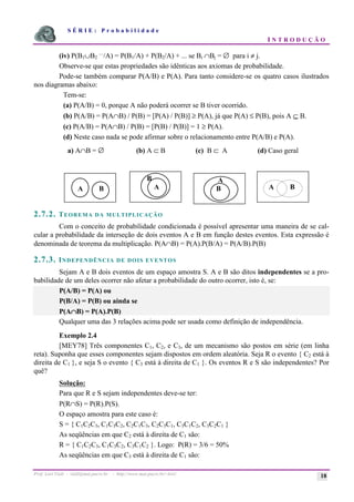 S É R I E : P r o b a b i l i d a d e
I N T R O D U Ç Ã O
Prof. Lorí Viali - viali@mat.pucrs.br - http://www.mat.pucrs.br/~lori/ 18
(iv) P(B1∪B2
....
/A) = P(B1/A) + P(B2/A) + ... se Bi ∩Bj = ∅ para i ≠ j.
Observe-se que estas propriedades são idênticas aos axiomas de probabilidade.
Pode-se também comparar P(A/B) e P(A). Para tanto considere-se os quatro casos ilustrados
nos diagramas abaixo:
Tem-se:
(a) P(A/B) = 0, porque A não poderá ocorrer se B tiver ocorrido.
(b) P(A/B) = P(A∩B) / P(B) = [P(A) / P(B)] ≥ P(A), já que P(A) ≤ P(B), pois A ⊆ B.
(c) P(A/B) = P(A∩B) / P(B) = [P(B) / P(B)] = 1 ≥ P(A).
(d) Neste caso nada se pode afirmar sobre o relacionamento entre P(A/B) e P(A).
a) A∩B = ∅ (b) A ⊂ B (c) B ⊂ A (d) Caso geral
2.7.2. TEOREMA DA MULTIPLICAÇÃO
Com o conceito de probabilidade condicionada é possível apresentar uma maneira de se cal-
cular a probabilidade da interseção de dois eventos A e B em função destes eventos. Esta expressão é
denominada de teorema da multiplicação. P(A∩B) = P(A).P(B/A) = P(A/B).P(B)
2.7.3. INDEPENDÊNCIA DE DOIS EVENTOS
Sejam A e B dois eventos de um espaço amostra S. A e B são ditos independentes se a pro-
babilidade de um deles ocorrer não afetar a probabilidade do outro ocorrer, isto é, se:
P(A/B) = P(A) ou
P(B/A) = P(B) ou ainda se
P(A∩
∩
∩
∩B) = P(A).P(B)
Qualquer uma das 3 relações acima pode ser usada como definição de independência.
Exemplo 2.4
[MEY78] Três componentes C1, C2, e C3, de um mecanismo são postos em série (em linha
reta). Suponha que esses componentes sejam dispostos em ordem aleatória. Seja R o evento { C2 está à
direita de C1 }, e seja S o evento { C3 está à direita de C1 }. Os eventos R e S são independentes? Por
quê?
Solução:
Para que R e S sejam independentes deve-se ter:
P(R∩S) = P(R).P(S).
O espaço amostra para este caso é:
S = { C1C2C3, C1C3C2, C2C1C3, C2C3C1, C3C1C2, C3C2C1 }
As seqüências em que C2 está à direita de C1 são:
R = { C1C2C3, C1C3C2, C3C1C2 }. Logo: P(R) = 3/6 = 50%
As seqüências em que C3 está à direita de C1 são:
A B
B
A
A
B A B
 