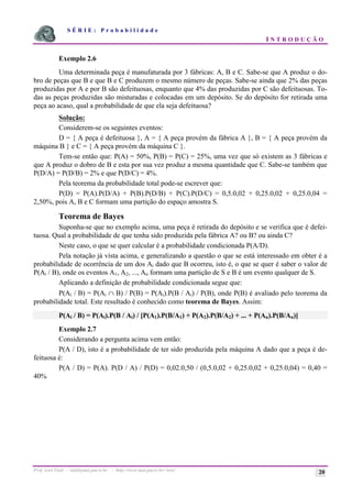 S É R I E : P r o b a b i l i d a d e
I N T R O D U Ç Ã O
Prof. Lorí Viali - viali@mat.pucrs.br - http://www.mat.pucrs.br/~lori/ 20
Exemplo 2.6
Uma determinada peça é manufaturada por 3 fábricas: A, B e C. Sabe-se que A produz o do-
bro de peças que B e que B e C produzem o mesmo número de peças. Sabe-se ainda que 2% das peças
produzidas por A e por B são defeituosas, enquanto que 4% das produzidas por C são defeituosas. To-
das as peças produzidas são misturadas e colocadas em um depósito. Se do depósito for retirada uma
peça ao acaso, qual a probabilidade de que ela seja defeituosa?
Solução:
Considerem-se os seguintes eventos:
D = { A peça é defeituosa }, A = { A peça provém da fábrica A }, B = { A peça provém da
máquina B } e C = { A peça provém da máquina C }.
Tem-se então que: P(A) = 50%, P(B) = P(C) = 25%, uma vez que só existem as 3 fábricas e
que A produz o dobro de B e esta por sua vez produz a mesma quantidade que C. Sabe-se também que
P(D/A) = P(D/B) = 2% e que P(D/C) = 4%.
Pela teorema da probabilidade total pode-se escrever que:
P(D) = P(A).P(D/A) + P(B).P(D/B) + P(C).P(D/C) = 0,5.0,02 + 0,25.0,02 + 0,25.0,04 =
2,50%, pois A, B e C formam uma partição do espaço amostra S.
Teorema de Bayes
Suponha-se que no exemplo acima, uma peça é retirada do depósito e se verifica que é defei-
tuosa. Qual a probabilidade de que tenha sido produzida pela fábrica A? ou B? ou ainda C?
Neste caso, o que se quer calcular é a probabilidade condicionada P(A/D).
Pela notação já vista acima, e generalizando a questão o que se está interessado em obter é a
probabilidade de ocorrência de um dos Ai dado que B ocorreu, isto é, o que se quer é saber o valor de
P(Ai / B), onde os eventos A1, A2, ..., An formam uma partição de S e B é um evento qualquer de S.
Aplicando a definição de probabilidade condicionada segue que:
P(Ai / B) = P(Ai ∩ B) / P(B) = P(Ai).P(B / Ai) / P(B), onde P(B) é avaliado pelo teorema da
probabilidade total. Este resultado é conhecido como teorema de Bayes. Assim:
P(Ai / B) = P(Ai).P(B / Ai) / [P(A1).P(B/A1) + P(A2).P(B/A2) + ... + P(An).P(B/An)]
Exemplo 2.7
Considerando a pergunta acima vem então:
P(A / D), isto é a probabilidade de ter sido produzida pela máquina A dado que a peça é de-
feituosa é:
P(A / D) = P(A). P(D / A) / P(D) = 0,02.0,50 / (0,5.0,02 + 0,25.0,02 + 0,25.0,04) = 0,40 =
40%
 