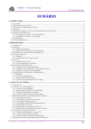 S É R I E : P r o b a b i l i d a d e
I N T R O D U Ç Ã O
Prof. Lorí Viali - viali@mat.pucrs.br - http://www.mat.pucrs.br/~lori/ 3
S
SU
UM
MÁ
ÁR
RI
IO
O
1. COMBINATÓRIA............................................................................................................................................................. 5
1.1. CONJUNTOS................................................................................................................................................................... 5
1.2. OPERAÇÕES COM CONJUNTOS ....................................................................................................................................... 5
1.3. APLICAÇÕES DOS DIAGRAMAS DE VENN....................................................................................................................... 6
1.4. FATORIAL...................................................................................................................................................................... 6
1.5. PRINCÍPIO FUNDAMENTAL DA CONTAGEM (PRINCÍPIO MULTIPLICATIVO) ....................................................................... 6
1.6. PERMUTAÇÕES (ARRANJOS) ......................................................................................................................................... 7
1.6.1. Permutações (arranjos) com itens duplicados ..................................................................................................... 8
1.6.2. Permutações (arranjos) com repetição ................................................................................................................ 8
1.7. COMBINAÇÕES.............................................................................................................................................................. 8
1.8. O TEOREMA BINOMIAL................................................................................................................................................. 9
2. PROBABILIDADE.......................................................................................................................................................... 11
2.1. INTRODUÇÃO .............................................................................................................................................................. 11
2.2. MODELOS.................................................................................................................................................................... 11
2.2.1. Modelo determínistico........................................................................................................................................ 11
2.2.2. Modelo não-determinístico ou probabilístico .................................................................................................... 11
2.3. EXPERIMENTO ALEATÓRIO (NÃO-DETERMINÍSTICO) .................................................................................................... 11
2.4. O ESPAÇO AMOSTRAL.................................................................................................................................................. 12
2.4.1. Definição ............................................................................................................................................................ 12
2.4.2. Classificação de um espaço amostra.................................................................................................................. 13
2.5. EVENTOS..................................................................................................................................................................... 13
2.5.1. Combinação de eventos...................................................................................................................................... 13
2.5.2. Eventos mutuamente excludentes ....................................................................................................................... 14
2.6. CONCEITOS DE PROBABILIDADE .................................................................................................................................. 14
2.6.1. Definição clássica de probabilidade.................................................................................................................. 14
2.6.2. A definição de probabilidade como freqüência relativa .................................................................................... 15
2.6.3. Definição axiomática de probabilidade ............................................................................................................. 16
2.7. PROBABILIDADE CONDICIONADA E INDEPENDÊNCIA ................................................................................................... 17
2.7.1. Definição ............................................................................................................................................................ 17
2.7.2. Teorema da multiplicação.................................................................................................................................. 18
2.7.3. Independência de dois eventos........................................................................................................................... 18
2.7.4. Teoremas da probabilidade total e de Bayes ..................................................................................................... 19
3. VARIÁVEIS ALEATÓRIAS .......................................................................................................................................... 21
3.1. INTRODUÇÃO .............................................................................................................................................................. 21
3.2. VARIÁVEL ALEATÓRIA DISCRETA ................................................................................................................................ 21
3.2.1. A função de probabilidade ................................................................................................................................. 21
3.2.2. Representação da função de probabilidade....................................................................................................... 23
3.2.3. A função de distribuição acumulada.................................................................................................................. 23
3.2.4. Variável aleatória discreta (caracterização) ..................................................................................................... 24
3.3. DISTRIBUIÇÕES ESPECIAIS DE PROBABILIDADE DISCRETAS .......................................................................................... 25
3.3.1. A distribuição binomial...................................................................................................................................... 26
3.3.2. Propriedades da distribuição binomial.............................................................................................................. 27
3.3.3. A distribuição Hipergeométrica ......................................................................................................................... 28
3.3.4. Propriedades da distribuição Hipergeométrica................................................................................................. 28
3.3.5. A distribuição de Poisson................................................................................................................................... 30
3.3.6. Propriedades da distribuição de Poisson........................................................................................................... 32
3.3.7. Relação entre as distribuições Binomial e Poisson............................................................................................ 33
3.4. VARIÁVEIS ALEATÓRIAS CONTÍNUAS........................................................................................................................... 33
3.4.1. Cálculo de probabilidade com uma VAC........................................................................................................... 33
3.4.2. A função de distribuição acumulada.................................................................................................................. 34
3.4.3. Variável aleatória contínua (caracterização) .................................................................................................... 35
3.5. DISTRIBUIÇÕES ESPECIAIS DE PROBABILIDADE CONTÍNUAS ......................................................................................... 36
 
