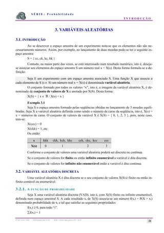 S É R I E : P r o b a b i l i d a d e
I N T R O D U Ç Ã O
Prof. Lorí Viali - viali@mat.pucrs.br - http://www.mat.pucrs.br/~lori/ 21
3. VARIÁVEIS ALEATÓRIAS
3.1. INTRODUÇÃO
Ao se descrever o espaço amostra de um experimento nota-se que os elementos não são ne-
cessariamente números. Assim, por exemplo, no lançamento de duas moedas pode-se ter o seguinte es-
paço amostra:
S = { cc, ck, kc, kk }
Contudo, na maior parte das vezes, se está interessado num resultado numérico, isto é, deseja-
se associar aos elementos do espaço amostra S um número real x = X(s). Desta forma formula-se a de-
finição:
Seja E um experimento com um espaço amostra associado S. Uma função X que associe a
cada elemento de S (s ∈ S) um número real x = X(s) é denominada variável aleatória.
O conjunto formado por todos os valores “x”, isto é, a imagem da variável aleatória X, é de-
nominado de conjunto de valores de X e anotado por X(S). Desta forma:
X(S) = { x ∈ ℜ / X(s) = x }
Exemplo 3.1
Seja S o espaço amostra formado pelas seqüências obtidas no lançamento de 3 moedas equili-
bradas. Seja X a variável aleatória definida como sendo o número de caras da seqüência, isto é, X(s) =
x = números de caras. O conjunto de valores da variável X é X(S) = { 0, 1, 2, 3 }, pois, neste caso,
tem-se:
X(ccc) = 0
X(ckk) = 1, etc.
Ou então:
s kkk ckk, kck, kkc cck, ckc, kcc ccc
X(s) 0 1 2 3
Conforme o conjunto de valores uma variável aleatória poderá ser discreta ou contínua.
Se o conjunto de valores for finito ou então infinito enumerável a variável é dita discreta.
Se o conjunto de valores for infinito não enumerável então a variável é dita contínua.
3.2. VARIÁVEL ALEATÓRIA DISCRETA
Uma variável aleatória X é dita discreta se o seu conjunto de valores X(S) é finito ou então in-
finito contável ou enumerável.
3.2.1. A FUNÇÃO DE PROBABILIDADE
Seja X uma variável aleatória discreta (VAD), isto é, com X(S) finito ou infinito enumerável,
definida num espaço amostral S. A cada resultado xi de X(S) associa-se um número f(xi) = P(X = xi)
denominado probabilidade de xi e tal que satisfaz as seguintes propriedades:
f(xi) ≥ 0, para todo “i”.
åf(xi) = 1
 