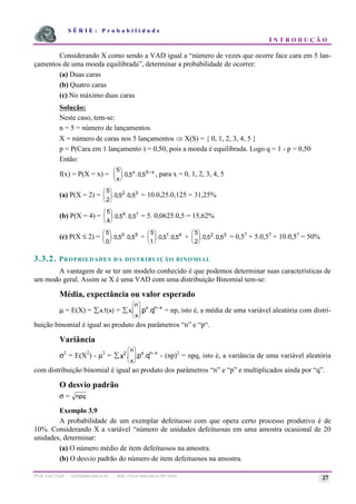 S É R I E : P r o b a b i l i d a d e
I N T R O D U Ç Ã O
Prof. Lorí Viali - viali@mat.pucrs.br - http://www.mat.pucrs.br/~lori/ 27
Considerando X como sendo a VAD igual a “número de vezes que ocorre face cara em 5 lan-
çamentos de uma moeda equilibrada”, determinar a probabilidade de ocorrer:
(a) Duas caras
(b) Quatro caras
(c) No máximo duas caras
Solução:
Neste caso, tem-se:
n = 5 = número de lançamentos.
X = número de caras nos 5 lançamentos Þ X(S) = { 0, 1, 2, 3, 4, 5 }
p = P(Cara em 1 lançamento ) = 0,50, pois a moeda é equilibrada. Logo q = 1 - p = 0,50
Então:
f(x) = P(X = x) =
5
0 5 0 55
x
x x
æ
è
ç
ö
ø
÷
−
. , . , , para x = 0, 1, 2, 3, 4, 5
(a) P(X = 2) =
5
2
0 5 0 5
2 3
æ
è
ç
ö
ø
÷. , . , = 10.0,25.0,125 = 31,25%
(b) P(X = 4) =
5
4
0 5 0 5
4 1
æ
è
ç
ö
ø
÷. , . , = 5. 0,0625.0,5 = 15,62%
(c) P(X ≤ 2) =
5
0
0 5 0 5
0 5
æ
è
ç
ö
ø
÷. , . , +
5
1
0 5 0 5
1 4
æ
è
ç
ö
ø
÷. , . , +
5
2
0 5 0 5
2 3
æ
è
ç
ö
ø
÷. , . , = 0,55
+ 5.0,55
+ 10.0,55
= 50%
3.3.2. PROPRIEDADES DA DISTRIBUIÇÃO BINOMIAL
A vantagem de se ter um modelo conhecido é que podemos determinar suas características de
um modo geral. Assim se X é uma VAD com uma distribuição Binomial tem-se:
Média, expectância ou valor esperado
µ = E(X) = x f x)
å . ( = x
n
x
x n x
p q
. . .
å
æ
è
ç
ö
ø
÷
−
= np, isto é, a média de uma variável aleatória com distri-
buição binomial é igual ao produto dos parâmetros “n” e “p“.
Variância
σ2
= E(X2
) - µ2
= 2
x p q
n
x
x n x
. . .
å
æ
è
ç
ö
ø
÷
−
- (np)2
= npq, isto é, a variância de uma variável aleatória
com distribuição binomial é igual ao produto dos parâmetros “n” e “p” e multiplicados ainda por “q”.
O desvio padrão
σ = npq
Exemplo 3.9
A probabilidade de um exemplar defeituoso com que opera certo processo produtivo é de
10%. Considerando X a variável “número de unidades defeituosas em uma amostra ocasional de 20
unidades, determinar:
(a) O número médio de item defeituosos na amostra.
(b) O desvio padrão do número de item defeituosos na amostra.
 