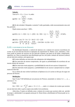 S É R I E : P r o b a b i l i d a d e
I N T R O D U Ç Ã O
Prof. Lorí Viali - viali@mat.pucrs.br - http://www.mat.pucrs.br/~lori/ 30
Solução:
Tem-se N = 12, r = 5 e n = 6, então:
(a) P(X = 2) =
÷
÷
ø
ö
ç
ç
è
æ
÷
÷
ø
ö
ç
ç
è
æ
÷
÷
ø
ö
ç
ç
è
æ
6
12
4
7
2
5
= 37,88%
(b) Se são retiradas 6 lâmpadas e somente 5 estão queimadas, então necessariamente uma será
boa, portanto:
P(pelo menos uma boa) = 100%.
(c) P(X ≥ 2) = 1 - P(X < 2) = 1 - [P(X = 0) + P(X = 1)] = 1 -
5
0
7
6
12
6
æ
è
ç
ö
ø
÷
æ
è
ç
ö
ø
÷
æ
è
ç
ö
ø
÷
-
5
1
7
5
12
6
æ
è
ç
ö
ø
÷
æ
è
ç
ö
ø
÷
æ
è
ç
ö
ø
÷
= 87,88%.
(d) E(X) = (rn) / N = 5.6 / 12 = 30/12 = 5/2 = 2,50.
(e) V(X) =
)
N
(
)
n
N
(
N
)
r
N
(
N
nr
1
−
−
− .=
11
12
12
6
7
5
.
.
.
. = 210/1584 = 0,1326 = 0,13.
3.3.5. A DISTRIBUIÇÃO DE POISSON
Na distribuição binomial, a variável de interesse era o número de sucessos (ocorrências do
evento A) em um intervalo discreto (n repetições do experimento E). Muitas vezes, entretanto, o inte-
resse reside no número de sucessos em um intervalo contínuo, que pode ser de tempo, comprimento,
superfície, etc. Para se caracterizar uma distribuição que leve em conta o número de sucessos (valores)
em um intervalo contínuo, será suposto que:
(i) Eventos definidos em intervalos não sobrepostos são independentes;
(ii) Em intervalos de mesmo comprimento, são iguais as probabilidades de ocorrência de um
mesmo número de sucessos;
(iii) Em intervalos muito pequenos, a probabilidade de mais de um sucesso é desprezível;
(iv) Em intervalos muito pequenos, a probabilidade de um sucesso é proporcional ao compri-
mento do intervalo.
Se os valores de uma variável satisfazem as hipóteses (i) a (iv) acima se dirá que ela segue um
processo de Poisson.
Definição:
Seja X uma VAD definida por um processo de Poisson, assumindo os valores: 0, 1, ..., n, ..,
com taxa λ > 0.
Então:
f(x) = P(X = x) =
−λ
λ
e
x
x
!
, para x = 0, 1, 2, 3, ... , onde x é o número de eventos que ocorrem
em um intervalo sobre o qual se espera uma média λ de ocorrências.
Além disso, X pode ser definida como o número de eventos que ocorrem sobre um período
de tempo t, substituindo λ na equação acima por λt. Desta forma a distribuição de Poisson pode ser es-
crita como:
 