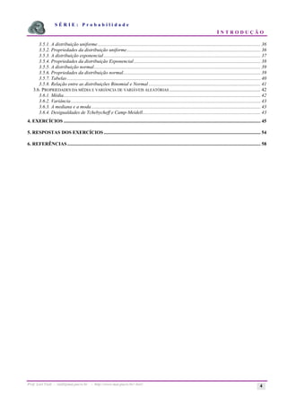 S É R I E : P r o b a b i l i d a d e
I N T R O D U Ç Ã O
Prof. Lorí Viali - viali@mat.pucrs.br - http://www.mat.pucrs.br/~lori/ 4
3.5.1. A distribuição uniforme...................................................................................................................................... 36
3.5.2. Propriedades da distribuição uniforme.............................................................................................................. 36
3.5.3. A distribuição exponencial................................................................................................................................. 37
3.5.4. Propriedades da distribuição Exponencial ........................................................................................................ 38
3.5.5. A distribuição normal......................................................................................................................................... 39
3.5.6. Propriedades da distribuição normal................................................................................................................. 39
3.5.7. Tabelas ............................................................................................................................................................... 40
3.5.8. Relação entre as distribuições Binomial e Normal ............................................................................................ 41
3.6. PROPRIEDADES DA MÉDIA E VARIÂNCIA DE VARIÁVEIS ALEATÓRIAS ........................................................................... 42
3.6.1. Média.................................................................................................................................................................. 42
3.6.2. Variância............................................................................................................................................................ 43
3.6.3. A mediana e a moda ........................................................................................................................................... 43
3.6.4. Desigualdades de Tchebycheff e Camp-Meidell................................................................................................. 43
4. EXERCÍCIOS .................................................................................................................................................................. 45
5. RESPOSTAS DOS EXERCÍCIOS ................................................................................................................................. 54
6. REFERÊNCIAS............................................................................................................................................................... 58
 
