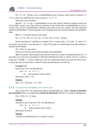 S É R I E : P r o b a b i l i d a d e
I N T R O D U Ç Ã O
Prof. Lorí Viali - viali@mat.pucrs.br - http://www.mat.pucrs.br/~lori/ 34
P(a < X < b) = f x
a
b
( )dx
ò , isto é, a probabilidade de que X assuma valores entre os números “a”
e “b” é a área sob o gráfico de f(x) entre os pontos x = a e x = b.
Neste caso, tem-se também:
(a) P(X = a) = 0, isto é, a probabilidade de que uma variável aleatória contínua assuma um
valor isolado é igual a zero. Para variáveis contínuas só faz sentido falar em probabilidade em um in-
tervalo, uma vez, que a probabilidade é definida como sendo a área sob o gráfico. f(x) não representa
nenhuma probabilidade. Somente quando ela for integrada entre dois limites produzirá uma probabili-
dade.
(b) Se a < b são dois números reais então:
P(a < X < b) = P(a ≤ X < b) = P(a < X ≤ b) = P(a ≤ X ≤ b) = f x
a
b
( )dx
ò ,
(c) Se uma função f* satisfizer às condições f*(x) ≥ 0 para todo x e f x)dx
(
−∞
∞
ò = k, onde “k” é
um número real positivo, mas não igual a 1, então f*(x) pode ser transformada numa fdp mediante a
seguinte transformação:
f(x) = f*(x) / k , para todo x.
Neste caso a f(x) será uma função densidade de probabilidade.
(d) Se X assumir valores apenas num intervalo finito [a; b], pode-se simplesmente por f(x) = 0
para todo x ∉ [a; b]. como conseqüência a fdp ficará definida para todos os valores reais de x e pode-se
exigir que f x dx
( )
−∞
∞
ò = 1. Assim, sempre que a f(x) for especificada apenas num intervalo finito, deve-
se supor que seja zero para todos os demais valores não pertencentes ao intervalo.
Exemplo 3.15
Seja X uma VAC com fdp dada por:
f(x) = 2x se 0 < x < 1
= 0, para quaisquer outros valores.
Determinar a P(X < 1/2)
Solução:
P(X <1/2) = (
/
2
0
1 2
x)dx
ò = 1/4 = 25%
3.4.2. A FUNÇÃO DE DISTRIBUIÇÃO ACUMULADA
Seja X uma VAC com função densidade de probabilidade f(x). Então a função de distribui-
ção acumulada (FDA), ou simplesmente função de distribuição (FD) de X é a função F definida por:
F(x) = P(X ≤ x) = f
x
(u)du
−∞
ò
Solução:
Suponha-se que X seja uma VAC com fdp dada por:
f(x) = 2x se 0 < x < 1
= 0, para quaisquer outros valores.
Determinar a FD de X
Solução:
A função de distribuição de X é a função F tal que:
 