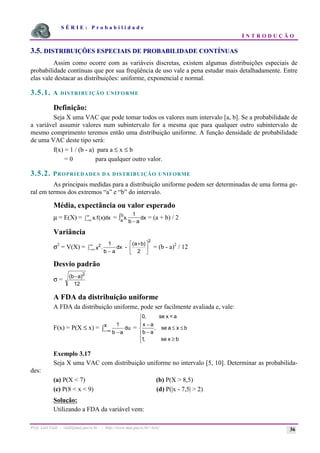 S É R I E : P r o b a b i l i d a d e
I N T R O D U Ç Ã O
Prof. Lorí Viali - viali@mat.pucrs.br - http://www.mat.pucrs.br/~lori/ 36
3.5. DISTRIBUIÇÕES ESPECIAIS DE PROBABILIDADE CONTÍNUAS
Assim como ocorre com as variáveis discretas, existem algumas distribuições especiais de
probabilidade contínuas que por sua freqüência de uso vale a pena estudar mais detalhadamente. Entre
elas vale destacar as distribuições: uniforme, exponencial e normal.
3.5.1. A DISTRIBUIÇÃO UNIFORME
Definição:
Seja X uma VAC que pode tomar todos os valores num intervalo [a, b]. Se a probabilidade de
a variável assumir valores num subintervalo for a mesma que para qualquer outro subintervalo de
mesmo comprimento teremos então uma distribuição uniforme. A função densidade de probabilidade
de uma VAC deste tipo será:
f(x) = 1 / (b - a) para a ≤ x ≤ b
= 0 para qualquer outro valor.
3.5.2. PROPRIEDADES DA DISTRIBUIÇÃO UNIFORME
As principais medidas para a distribuição uniforme podem ser determinadas de uma forma ge-
ral em termos dos extremos “a” e “b” do intervalo.
Média, expectância ou valor esperado
µ = E(X) = x f x dx
. ( )
−∞
∞
ò = x
b a
dx
a
b
.
1
−
ò = (a + b) / 2
Variância
σ2
= V(X) = 2 1
x
b a
dx
.
−
ò−∞
∞
-
2
2
(a b)
+
é
ë
ê
ù
û
ú = (b - a)2
/ 12
Desvio padrão
σ =
2
12
(b a)
−
A FDA da distribuição uniforme
A FDA da distribuição uniforme, pode ser facilmente avaliada e, vale:
F(x) = P(X ≤ x) = ò ∞
− −
x du
a
b
1
=
ï
ï
î
ï
ï
í
ì
≥
≤
≤
−
−
b
x
se
,
1
b
x
a
se
,
a
b
a
x
a
<
x
se
,
0
Exemplo 3.17
Seja X uma VAC com distribuição uniforme no intervalo [5, 10]. Determinar as probabilida-
des:
(a) P(X < 7) (b) P(X > 8,5)
(c) P(8 < x < 9) (d) P(|x - 7,5| > 2)
Solução:
Utilizando a FDA da variável vem:
 
