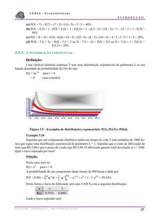S É R I E : P r o b a b i l i d a d e
I N T R O D U Ç Ã O
Prof. Lorí Viali - viali@mat.pucrs.br - http://www.mat.pucrs.br/~lori/ 37
(a) P(X < 7) = F(7) = (7 - 5) / (10 - 5) = 2 / 5 = 40%
(b) P(X > 8,5) = 1 - P(X < 8,5) = 1 - F(8,5) = 1 - (8,5 - 5) / (10 - 5) = 1 - 3,5 / 5 = 1 - 0,70 =
30%
(c) P(8 < X < 9) = F(9) - F(8) = (9 - 5) / (10 - 5) - (8 - 5) / (10 - 5) = 4 / 5 - 3 / 5 = 1 / 5 = 20%
(d) P(|X - 7,5| > 2) = P(X - 7,5 > 2 ou X - 7,5 < -2) = P(X > 9,5 ou X < 5,5) = 1 - F(9,5) +
F(5,5) = 20%
3.5.3. A DISTRIBUIÇÃO EXPONENCIAL
Definição:
Uma variável aleatória contínua T tem uma distribuição exponencial de parâmetro λ se sua
função densidade de probabilidade f(t) for do tipo:
f(t) = λe-λt
para t > 0
= 0 caso contrário
Figura 3.5 – Exemplos de distribuições exponenciais: P(2), P(1,5) e P(0,6).
Exemplo 3.18
Suponha que um componente eletrônico tenha um tempo de vida T (em unidades de 1000 ho-
ras) que segue uma distribuição exponencial de parâmetro λ = 1. Suponha que o custo de fabricação do
item seja R$ 2,00 e que o preço de venda seja R$ 5,00. O fabricante garante total devolução se t < 0,90.
Qual o lucro esperado por item?
Solução:
Neste caso, tem-se:
f(t) = e-t
para t > 0
A probabilidade de um componente durar menos de 900 horas é dada por:
P(T < 0,90) = −
ò t
e dt
0
0 9
,
= [ ]0
0 9
,
− −t
e = -e-0,9
+ e0
= 1 - 1/ e0,9
= 59,34%
Desta forma o lucro do fabricante será uma VAD X com a seguinte distribuição:
x -2 3
f(x) 0,5934 0,4066
Então o lucro esperado será:
0.0
0.2
0.4
0.6
0.8
1.0
1.2
1.4
1.6
1.8
2.0
1.0 11.0 21.0 31.0 41.0 51.0 61.0 71.0 81.0 91.0 101.0
S1
S2
S3
 