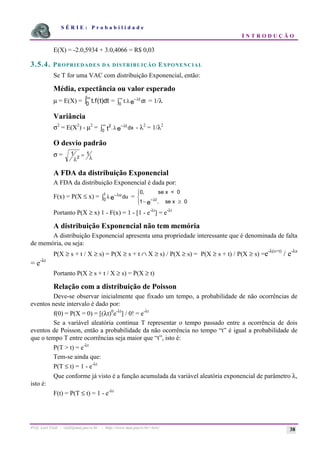 S É R I E : P r o b a b i l i d a d e
I N T R O D U Ç Ã O
Prof. Lorí Viali - viali@mat.pucrs.br - http://www.mat.pucrs.br/~lori/ 38
E(X) = -2.0,5934 + 3.0,4066 = R$ 0,03
3.5.4. PROPRIEDADES DA DISTRIBUIÇÃO EXPONENCIAL
Se T for uma VAC com distribuição Exponencial, então:
Média, expectância ou valor esperado
µ = E(X) = t f t dt
. ( )
0
∞
ò = t dt
t
e
.λ λ
−
∞
ò0
= 1/λ
Variância
σ2
= E(X2
) - µ2
= 2
0 t e
t
dx
.λ λ
−
∞
ò - λ2
= 1/λ2
O desvio padrão
σ = 1 1
2
λ λ
=
A FDA da distribuição Exponencial
A FDA da distribuição Exponencial é dada por:
F(x) = P(X ≤ x) = λ λ
−
ò
u
t
e du
0
=
0
1
,
,
se x < 0
se x 0
− ≥
ì
í
ï
î
ï −λt
e
Portanto P(X ≥ x) 1 - F(x) = 1 - [1 - e-λt
] = e-λt
A distribuição Exponencial não tem memória
A distribuição Exponencial apresenta uma propriedade interessante que é denominada de falta
de memória, ou seja:
P(X ≥ s + t / X ≥ s) = P(X ≥ s + t ∩ X ≥ s) / P(X ≥ s) = P(X ≥ s + t) / P(X ≥ s) =e-λ(s+t)
/ e-λs
= e-λt
Portanto P(X ≥ s + t / X ≥ s) = P(X ≥ t)
Relação com a distribuição de Poisson
Deve-se observar inicialmente que fixado um tempo, a probabilidade de não ocorrências de
eventos neste intervalo é dado por:
f(0) = P(X = 0) = [(λt)0
e-λt
] / 0! = e-λt
Se a variável aleatória contínua T representar o tempo passado entre a ocorrência de dois
eventos de Poisson, então a probabilidade da não ocorrência no tempo “t” é igual a probabilidade de
que o tempo T entre ocorrências seja maior que “t”, isto é:
P(T > t) = e-λt
Tem-se ainda que:
P(T ≤ t) = 1 - e-λt
Que conforme já visto é a função acumulada da variável aleatória exponencial de parâmetro λ,
isto é:
F(t) = P(T ≤ t) = 1 - e-λt
 