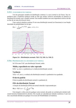 S É R I E : P r o b a b i l i d a d e
I N T R O D U Ç Ã O
Prof. Lorí Viali - viali@mat.pucrs.br - http://www.mat.pucrs.br/~lori/ 39
3.5.5. A DISTRIBUIÇÃO NORMAL
Um dos principais modelos de distribuição contínua é a curva normal ou de Gauss. Sua im-
portância para a Estatística (prática) reside no fato que muitas variáveis encontradas na natureza se
distribuem de acordo com o modelo normal. Este modelo também tem uma importância teórica devido
ao fato de ser uma distribuição limite.
Uma variável aleatória contínua X tem uma distribuição normal (ou Gaussiana) se sua função
densidade de probabilidade for do tipo:
f(x) =
1
2
2 2
2
σ π
µ σ
− −
( ) /
x
e , para -∞ ≤ x ≤ ∞
Figura 3.6 – Distribuições normais: N(0; 1/2), N(0; 1) e N(0; 2)
3.5.6. PROPRIEDADES DA DISTRIBUIÇÃO NORMAL
Se X for uma VAC com distribuição Normal, então:
Média, expectância ou valor esperado
E(X) = µ, isto é, o parâmetro µ é a média da distribuição normal.
Variância
V(X) = σ2
, isto é, a variância da distribuição normal é o parâmetro σ ao quadrado.
O desvio padrão
O desvio padrão da distribuição normal é o parâmetro σ.
FDA da distribuição Normal
A função de distribuição (FDA) da normal reduzida é representada por:
Φ(z) = P(Z ≤ z) =
1
2
2 2
π
−
−∞
ò u
z
e du
/
Esta integral, e aliás como de qualquer outra normal, não pode ser avaliada pelo método tradi-
cional (teorema fundamental do cálculo). Ela só pode ser calculada por métodos numéricos. E por isso
ela é encontrada tabelada em qualquer livro texto de Probabilidade ou Estatística.
0,0
0,2
0,4
0,6
0,8
-5,0 -4,0 -3,0 -2,0 -1,0 0,0 1,0 2,0 3,0 4,0 5,0
 