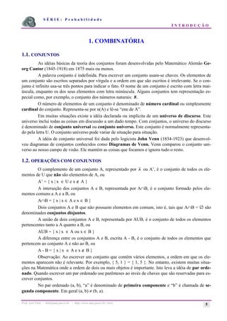 S É R I E : P r o b a b i l i d a d e
I N T R O D U Ç Ã O
Prof. Lorí Viali - viali@mat.pucrs.br - http://www.mat.pucrs.br/~lori/ 5
1. COMBINATÓRIA
1.1. CONJUNTOS
As idéias básicas da teoria dos conjuntos foram desenvolvidas pelo Matemático Alemão Ge-
org Cantor (1845-1918) em 1875 mais ou menos.
A palavra conjunto é indefinida. Para escrever um conjunto usam-se chaves. Os elementos de
um conjunto são escritos separados por vírgula e a ordem em que são escritos é irrelevante. Se o con-
junto é infinito usa-se três pontos para indicar o fato. O nome de um conjunto é escrito com letra mai-
úscula, enquanto os dos seus elementos com letra minúscula. Alguns conjuntos tem representação es-
pecial como, por exemplo, o conjunto dos números naturais: ℵ.
O número de elementos de um conjunto é denominado de número cardinal ou simplesmente
cardinal do conjunto. Representa-se por n(A) e lê-se “ene de A”.
Em muitas situações existe a idéia declarada ou implícita de um universo de discurso. Este
universo inclui todas as coisas em discussão a um dado tempo. Com conjuntos, o universo do discurso
é denominado de conjunto universal ou conjunto universo. Este conjunto é normalmente representa-
do pela letra U. O conjunto universo pode variar de situação para situação.
A idéia de conjunto universal foi dada pelo logicista John Venn (1834-1923) que desenvol-
veu diagramas de conjuntos conhecidos como Diagramas de Venn. Venn comparou o conjunto uni-
verso ao nosso campo de visão. Ele mantém as coisas que focamos e ignora tudo o resto.
1.2. OPERAÇÕES COM CONJUNTOS
O complemento de um conjunto A, representado por A ou A’, é o conjunto de todos os ele-
mentos de U que não são elementos de A, ou
A’ = { x | x ∈ U e x ∉ A }
A interseção dos conjuntos A e B, representada por A∩B, é o conjunto formado pelos ele-
mentos comuns a A e a B, ou
A∩B = { x | x ∈ A e x ∈ B }
Dois conjuntos A e B que não possuem elementos em comum, isto é, tais que A∩B = ∅ são
denominados conjuntos disjuntos.
A união de dois conjuntos A e B, representada por AUB, é o conjunto de todos os elementos
pertencentes tanto a A quanto a B, ou
AUB = { x | x ∈ A ou x ∈ B }
A diferença entre os conjuntos A e B, escrita A - B, é o conjunto de todos os elementos que
pertencem ao conjunto A e não ao B, ou
A - B = { x | x ∈ A e x ∉ B }
Observação: Ao escrever um conjunto que contém vários elementos, a ordem em que os ele-
mentos aparecem não é relevante. Por exemplo, { 5, 1 } = { 1, 5 }. No entanto, existem muitas situa-
ções na Matemática onde a ordem de dois ou mais objetos é importante. Isto leva a idéia de par orde-
nado. Quando escrever um par ordenado use parênteses ao invés de chaves que são reservadas para es-
crever conjuntos.
No par ordenado (a, b), “a” é denominado de primeira componente e “b” é chamada de se-
gunda componente. Em geral (a, b) ≠ (b, a).
 