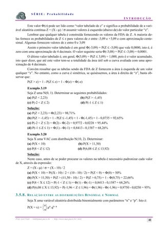 S É R I E : P r o b a b i l i d a d e
I N T R O D U Ç Ã O
Prof. Lorí Viali - viali@mat.pucrs.br - http://www.mat.pucrs.br/~lori/ 41
Este valor Φ(z) pode ser lido como “valor tabelado de z” e significa a probabilidade de a vari-
ável aleatória contínua Z = (X - µ) / σ assumir valores à esquerda (abaixo de) do valor particular “z”.
Lembrar que qualquer tabela é construída fornecendo os valores da FDA de Z. A maioria de-
las fornece as probabilidades de Z ≤ z para valores de z entre -3,09 e +3,09 e com aproximação cente-
simal. Algumas fornecem valores de z entre 0 e 3,09
Assim o primeiro valor tabelado é em geral Φ(-3,09) = P(Z ≤ -3,09) que vale 0,0000, isto é, é
zero com uma aproximação de 4 decimais. O valor seguinte seria Φ(-3,08) = P(Z ≤ -3,08) = 0,0001.
O último valor tabelado é, em geral, Φ(3,09) = P(Z ≤ 3,09) = 1,000, pois é o valor acumulado,
isto quer dizer, que até este valor tem-se a totalidade da área útil sob a curva avaliada com uma apro-
ximação de 4 decimais.
Convém ressaltar que as tabelas sendo da FDA de Z fornecem a área à esquerda de um valor
qualquer “z”. No entanto, como a curva é simétrica, se quiséssemos, a área à direita de “z”, basta ob-
servar que:
P(Z > z) = 1 - P(Z ≤ z) = 1 - Φ(z) = Φ(-z)
Exemplo 3.19
Seja Z uma N(0, 1). Determinar as seguintes probabilidades:
(a) P(Z < 2,23) (b) P(Z > -1,45)
(c) P(-2 < Z ≤ 2) (d) P(-1 ≤ Z ≤ 1)
Solução:
(a) P(Z < 2,23) = Φ(2,23) = 98,71%
(b) P(Z > -1,45) = 1 - P(Z ≤ -1,45) = 1 - Φ(-1,45) = 1 - 0,0735 = 92,65%
(c) P(-2 < Z ≤ 2) = Φ(2) - Φ(-2) = 0,9772 - 0,0228 = 95,44%
(d) P(-1 ≤ Z ≤ 1) = Φ(1) - Φ(-1) = 0,8413 - 0,1587 = 68,26%
Exemplo 3.20
Seja X uma VAC com distribuição N(10, 2). Determinar:
(a) P(X < 10) (b) P(X > 11,50)
(c) P(8 < Z ≤ 12) (d) P(6,08 ≤ Z ≤ 13,92)
Solução:
Neste caso, antes de se poder procurar os valores na tabela é necessário padronizar cada valor
de X, através da expressão:
Z = (X - µ) / σ = (X - 10) / 2
(a) P(X < 10) = P((X - 10) / 2 < (10 - 10) / 2) = P(Z < 0) = Φ(0) = 50%
(b) P(X > 11,50) = P(Z > (11,50 - 10) / 2) = P(Z > 0,75) = 1 - Φ(0,75) = 22,66%
(c) P(8 < X ≤ 12) = P(-1 < Z ≤ 1) = Φ(1) - Φ(-1) = 0,8413 - 0,1587 = 68,26%
(d) P(6,08 ≤ X ≤ 13,92) = P(-1,96 < Z ≤ 1,96) = Φ(1,96) - Φ(-1,96) = 0,9750 - 0,0250 = 95%
3.5.8. RELAÇÃO ENTRE AS DISTRIBUIÇÕES BINOMIAL E NORMAL
Seja X uma variável aleatória distribuída binomialmente com parâmetros “n” e “p”. Isto é:
P(X = x) =
n
x
p q
x n x
æ
è
ç
ö
ø
÷
−
. .
 