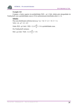 S É R I E : P r o b a b i l i d a d e
I N T R O D U Ç Ã O
Prof. Lorí Viali - viali@mat.pucrs.br - http://www.mat.pucrs.br/~lori/ 44
Exemplo 3.22
Compare o limite superior da probabilidade P[(X - µ| ≥ 2σ)], obtida pela desigualdade de
Tchebycheff, com a probabilidade exata se X for uniformemente distribuída sobre (-1, 3).
Solução:
Para uma distribuição uniforme tem-se µ = (a + b) / 2 = (-1 + 3) / 2 = 1 e
V(X) = (b - a)2
/ 12 = 4/3
Então: P(|X - µ| ≥ kσ) = P(|X - 1| ≥ 4
3
3
) = 0 é a probabilidade exata.
Por Tchebycheff, teríamos:
P(|X - µ| ≥ kσ) = P(|X - 1| ≥ 4
3
3
) = 1/4.
 