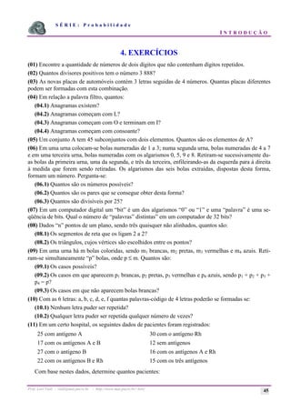 S É R I E : P r o b a b i l i d a d e
I N T R O D U Ç Ã O
Prof. Lorí Viali - viali@mat.pucrs.br - http://www.mat.pucrs.br/~lori/ 45
4. EXERCÍCIOS
(01) Encontre a quantidade de números de dois dígitos que não contenham dígitos repetidos.
(02) Quantos divisores positivos tem o número 3 888?
(03) As novas placas de automóveis contém 3 letras seguidas de 4 números. Quantas placas diferentes
podem ser formadas com esta combinação.
(04) Em relação a palavra filtro, quantos:
(04.1) Anagramas existem?
(04.2) Anagramas começam com L?
(04.3) Anagramas começam com O e terminam em I?
(04.4) Anagramas começam com consoante?
(05) Um conjunto A tem 45 subconjuntos com dois elementos. Quantos são os elementos de A?
(06) Em uma urna colocam-se bolas numeradas de 1 a 3; numa segunda urna, bolas numeradas de 4 a 7
e em uma terceira urna, bolas numeradas com os algarismos 0, 5, 9 e 8. Retiram-se sucessivamente du-
as bolas da primeira urna, uma da segunda, e três da terceira, enfileirando-as da esquerda para à direita
à medida que forem sendo retiradas. Os algarismos das seis bolas extraídas, dispostas desta forma,
formam um número. Pergunta-se:
(06.1) Quantos são os números possíveis?
(06.2) Quantos são os pares que se consegue obter desta forma?
(06.3) Quantos são divisíveis por 25?
(07) Em um computador digital um “bit” é um dos algarismos “0” ou “1” e uma “palavra” é uma se-
qüência de bits. Qual o número de “palavras” distintas” em um computador de 32 bits?
(08) Dados “n” pontos de um plano, sendo três quaisquer não alinhados, quantos são:
(08.1) Os segmentos de reta que os ligam 2 a 2?
(08.2) Os triângulos, cujos vértices são escolhidos entre os pontos?
(09) Em uma urna há m bolas coloridas, sendo m1 brancas, m2 pretas, m3 vermelhas e m4 azuis. Reti-
ram-se simultaneamente “p” bolas, onde p ≤ m. Quantos são:
(09.1) Os casos possíveis?
(09.2) Os casos em que aparecem p1 brancas, p2 pretas, p3 vermelhas e p4 azuis, sendo p1 + p2 + p3 +
p4 = p?
(09.3) Os casos em que não aparecem bolas brancas?
(10) Com as 6 letras: a, b, c, d, e, f quantas palavras-código de 4 letras poderão se formadas se:
(10.1) Nenhum letra puder ser repetida?
(10.2) Qualquer letra puder ser repetida qualquer número de vezes?
(11) Em um certo hospital, os seguintes dados de pacientes foram registrados:
25 com antígeno A 30 com o antígeno Rh
17 com os antígenos A e B 12 sem antígenos
27 com o antígeno B 16 com os antígenos A e Rh
22 com os antígenos B e Rh 15 com os três antígenos
Com base nestes dados, determine quantos pacientes:
 