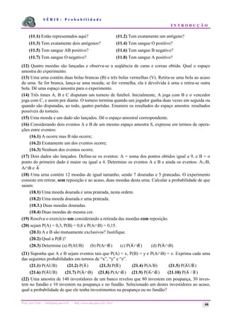 S É R I E : P r o b a b i l i d a d e
I N T R O D U Ç Ã O
Prof. Lorí Viali - viali@mat.pucrs.br - http://www.mat.pucrs.br/~lori/ 46
(11.1) Estão representados aqui? (11.2) Tem exatamente um antígeno?
(11.3) Tem exatamente dois antígenos? (11.4) Tem sangue O positivo?
(11.5) Tem sangue AB positivo? (11.6) Tem sangue B negativo?
(11.7) Tem sangue O negativo? (11.8) Tem sangue A positivo?
(12) Quatro moedas são lançadas e observa-se a seqüência de caras e coroas obtida. Qual o espaço
amostra do experimento.
(13) Uma urna contém duas bolas brancas (B) e três bolas vermelhas (V). Retira-se uma bola ao acaso
da urna. Se for branca, lança-se uma moeda; se for vermelha, ela é devolvida à urna e retira-se outra
bola. Dê uma espaço amostra para o experimento.
(14) Três times A, B e C disputam um torneio de futebol. Inicialmente, A joga com B e o vencedor
joga com C, e assim por diante. O torneio termina quando um jogador ganha duas vezes em seguida ou
quando são disputadas, ao todo, quatro partidas. Enumere os resultados do espaço amostra: resultados
possíveis do torneio.
(15) Uma moeda e um dado são lançados. Dê o espaço amostral correspondente.
(16) Considerando dois eventos A e B de um mesmo espaço amostra S, expresse em termos de opera-
ções entre eventos:
(16.1) A ocorre mas B não ocorre;
(16.2) Exatamente um dos eventos ocorre;
(16.3) Nenhum dos eventos ocorre.
(17) Dois dados são lançados. Define-se os eventos: A = soma dos pontos obtidos igual a 9, e B = o
ponto do primeiro dado é maior ou igual a 4. Determine os eventos A e B e ainda os eventos: A∪B,
A∩B e A
(18) Uma urna contém 12 moedas de igual tamanho, sendo 7 douradas e 5 prateadas. O experimento
consiste em retirar, sem reposição e ao acaso, duas moedas desta urna. Calcular a probabilidade de que
saiam:
(18.1) Uma moeda dourada e uma prateada, nesta ordem.
(18.2) Uma moeda dourada e uma prateada.
(18.3.) Duas moedas douradas.
(18.4) Duas moedas de mesma cor.
(19) Resolva o exercício um considerando a retirada das moedas com reposição.
(20) sejam P(A) = 0,3, P(B) = 0,8 e P(A∩B) = 0,15.
(20.1) A e B são mutuamente exclusivos? Justifique.
(20.2) Qual a P(B )?
(20.3) Determine (a) P(AUB) (b) P(A∩B ) (c) P(A∩B ) (d) P(A∩B)
(21) Suponha que A e B sejam eventos tais que P(A) = x, P(B) = y e P(A∩B) = z. Exprima cada uma
das seguintes probabilidades em termos de “x”, “y” e “z”.
(21.1) P(AUB) (21.2) P(A) (21.3) P(B ) (21.4) P(A/B) (21.5) P(AUB )
(21.6) P(AUB) (21.7) P(A∩B) (21.8) P(A∩B ) (21.9) P(A∩B ) (21.10) P(A / B )
(22) Uma amostra de 140 investidores de um banco revelou que 80 investem em poupança, 30 inves-
tem no fundão e 10 investem na poupança e no fundão. Selecionado um destes investidores ao acaso,
qual a probabilidade de que ele tenha investimentos na poupança ou no fundão?
 