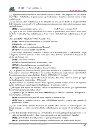 S É R I E : P r o b a b i l i d a d e
I N T R O D U Ç Ã O
Prof. Lorí Viali - viali@mat.pucrs.br - http://www.mat.pucrs.br/~lori/ 47
(23) A probabilidade de um aluno A resolver uma questão de prova é 0,80, enquanto que a do aluno B
é 0,60. Qual a probabilidade de que a questão seja resolvida se os dois alunos tentarem resolvê-la inde-
pendentemente.
(24) Um atirador A tem probabilidade de 1/4 de acertar um alvo. Já um atirador B tem probabilidade
de 2/5 de acertar o mesmo alvo. Se ambos atirarem simultaneamente e independentemente, qual a pro-
babilidade de que:
(24.1) Ao menos um deles acerto o alvo e (24.2) Ambos acertem o alvo?
(25) Sejam A e B dois eventos mutuamente excludentes. A probabilidade de ocorrência de ao menos
um destes eventos é 0,52 e a probabilidade de A não ocorrer é 0,60. Calcule a probabilidade de B ocor-
rer?
(26) Sejam: P(A) = 0,50; P(B) = 0,40 e P(AUB) = 0,70.
(26.1) A e B são eventos mutuamente excludentes? Por que?
(26.2) Qual o valor de P(A∩B).
(26.3) A e B são eventos independentes? Por que?
(26.4) Quais os valores de P(A/B) e P(B/A).
(27) Uma turma é composta de 9 alunos de Economia, 14 de Administração e 21 de Contábeis. Deseja-
se eleger ao acaso uma comissão de dois alunos dessa turma. Calcule a probabilidade de que esta co-
missão seja formada por:
(27.1) Alunos só da Economia.
(27.2) Um aluno da Economia e outro de outro curso.
(27.3) Um aluno da Economia e outro da Contábeis.
(27.4) Dois alunos da Administração ou dois da Contábeis.
(28) Um produtor de parafusos verificou que em uma amostra de 100 parafusos 5 eram defeituosos.
Numa segunda amostra de 200 parafusos ele encontrou 9 defeituosos. Você diria que a probabilidade
de o próximo parafuso a ser produzido ter defeito é 0,05? Ou 0,045? Explique?
(29) Se o jogo um da loteria esportiva for marcado na coluna dois, então é possível afirmar que a pro-
babilidade de acertar este jogo é de 1/3? Por que?
(30) Dois números são escolhidos ao acaso e sem reposição, dentre 6 números positivos e 8 negativos,
e então multiplicados. Calcule a probabilidade de que o produto seja positivo.
(31) Os lugares de 6 pessoas em uma mesa circular são determinados por sorteio. Qual a probabilidade
de Aristeu e Fariseu se sentem lado a lado?
(32) Suponha-se que são retiradas duas bolas, sem reposição, de uma caixa contendo 3 bolas pretas e 5
bolas vermelhas. Determine:
(32.1) Todos os resultados possíveis e suas respectivas probabilidades.
(32.2) Todos os resultados possíveis e suas probabilidades supondo a extração com reposição da
primeira bola retirada.
(33) Uma caixa contém 4 válvulas defeituosas e 6 perfeitas. Duas válvulas são extraídas juntas. Uma
delas é ensaiada e se verifica ser perfeita. Qual a probabilidade de que a outra válvula também seja per-
feita?
(34) Um dado é viciado, de tal forma que a probabilidade de sair um certo ponto é proporcional ao seu
valor (por exemplo o ponto 4 é duas vezes mais provável do que o ponto dois). Calcular:
(34.1) A probabilidade de sair 5, sabendo-se que o ponto que saiu é ímpar.
(34.2) A probabilidade de sair um número par, sabendo que saiu um número maior do que 3.
 