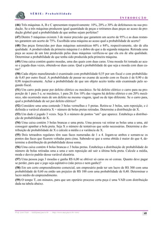 S É R I E : P r o b a b i l i d a d e
I N T R O D U Ç Ã O
Prof. Lorí Viali - viali@mat.pucrs.br - http://www.mat.pucrs.br/~lori/ 49
(46) Três máquinas A, B e C apresentam respectivamente: 10%, 20% e 30% de defeituosos na sua pro-
dução. Se a três máquinas produzem igual quantidade de peças e retiramos duas peças ao acaso da pro-
dução global qual a probabilidade de que ambas sejam perfeitas?
(47) Dentre 5 máquinas existem 3 de maior precisão que garantem um acerto de 95% e as duas restan-
tes garantem um acerto de 75%. Escolhida uma máquina ao acaso qual a probabilidade de acerto?
(48) Das peças fornecidas por duas máquinas automáticas 60% e 84%, respectivamente, são de alta
qualidade. A produtividade da primeira máquina é o dobro do que a da segunda máquina. Retirada uma
peça ao acaso de um lote produzido pelas duas máquinas verificou-se que ela era de alta qualidade.
Determinar a probabilidade de que tenha sido produzida pela primeira máquina.
(49) Uma caixa contém quatro moedas, uma das quais com duas caras. Uma moeda foi tomada ao aca-
so e jogada duas vezes, obtendo-se duas caras. Qual a probabilidade de que seja a moeda com duas ca-
ras?
(50) Cada objeto manufaturado é examinado com probabilidade 0,55 por um fiscal e com probabilida-
de 0,45 por outro fiscal. A probabilidade de passar no exame de acordo com os fiscais é de 0,90 e de
0,98 respectivamente. Achar a probabilidade de que um objeto aceito tenha sido examinado pelo se-
gundo fiscal.
(51) Um carro pode parar por defeito elétrico ou mecânico. Se há defeito elétrico o carro para na pro-
porção de 1 para 5 e, se mecânico, 1 para 20. Em 10% das viagens há defeito elétrico e em 20% mecâ-
nico, não ocorrendo mais de um defeito na mesma viagem, igual ou de tipo diferente. Se o carro para,
qual a probabilidade de ser por defeito elétrico?
(52) Considere uma urna contendo 3 bolas vermelhas e 5 pretas. Retira-se 3 bolas, sem reposição, e é
definida a variável aleatória X = número de bolas pretas retiradas. Determine a distribuição de X.
(53) Um dado é jogado 3 vezes. Seja X o número de pontos “um” que aparece. Estabeleça a distribui-
ção de probabilidade de X.
(54) Uma caixa contém 3 bolas brancas e uma preta. Uma pessoa vai retirar as bolas uma a uma, até
conseguir apanhar a bola preta. Seja X o número de tentativas que serão necessárias. Determine a dis-
tribuição de probabilidade de X e calcule a média e a variância de X.
(55) Dois tetraedros regulares têm suas faces numeradas de 1 a 4. Jogam-se ambos e somam-se os
pontos das faces que ficarem voltadas para cima. Sabendo-se que a soma obtida é maior do que 4, de-
termine a distribuição de probabilidade dessa soma.
(56) Uma caixa contém 4 bolas brancas e 3 bolas pretas. Estabeleça a distribuição de probabilidade do
número de bolas retiradas uma a uma e sem reposição até sair a última bola preta. Calcule a média,
moda e desvio padrão dessa variável aleatória.
(57) Uma pessoa joga 3 moedas e ganha R$ 6,00 se obtiver só caras ou só coroas. Quanto deve pagar
se perder, para que o jogo seja eqüitativo (não perca e nem ganhe)?
(58) Em um certo empreendimento comercial, um empresário pode ter um lucro de R$ 300 com uma
probabilidade de 0,60 ou então um prejuízo de R$ 100 com uma probabilidade de 0,40. Determinar o
lucro médio do empreendimento.
(59) O tempo T, em minutos, para que um operário processe certa peça é uma VAD com distribuição
dada na tabela abaixo.
 