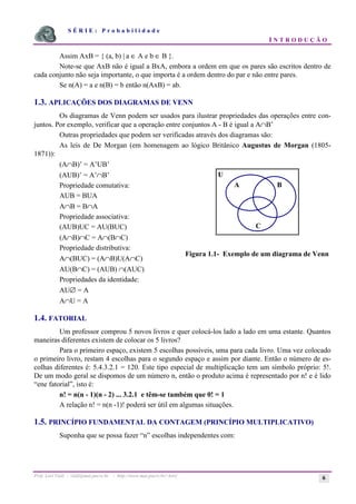 S É R I E : P r o b a b i l i d a d e
I N T R O D U Ç Ã O
Prof. Lorí Viali - viali@mat.pucrs.br - http://www.mat.pucrs.br/~lori/ 6
Assim AxB = { (a, b) | a ∈ A e b ∈ B }.
Note-se que AxB não é igual a BxA, embora a ordem em que os pares são escritos dentro de
cada conjunto não seja importante, o que importa é a ordem dentro do par e não entre pares.
Se n(A) = a e n(B) = b então n(AxB) = ab.
1.3. APLICAÇÕES DOS DIAGRAMAS DE VENN
Os diagramas de Venn podem ser usados para ilustrar propriedades das operações entre con-
juntos. Por exemplo, verificar que a operação entre conjuntos A - B é igual a A∩B’
Outras propriedades que podem ser verificadas através dos diagramas são:
As leis de De Morgan (em homenagem ao lógico Britânico Augustus de Morgan (1805-
1871)):
(A∩B)’ = A’UB’
(AUB)’ = A’∩B’
Propriedade comutativa:
AUB = BUA
A∩B = B∩A
Propriedade associativa:
(AUB)UC = AU(BUC)
(A∩B)∩C = A∩(B∩C)
Propriedade distributiva:
A∩(BUC) = (A∩B)U(A∩C)
AU(B∩C) = (AUB) ∩(AUC)
Propriedades da identidade:
AU∅ = A
A∩U = A
1.4. FATORIAL
Um professor comprou 5 novos livros e quer colocá-los lado a lado em uma estante. Quantos
maneiras diferentes existem de colocar os 5 livros?
Para o primeiro espaço, existem 5 escolhas possíveis, uma para cada livro. Uma vez colocado
o primeiro livro, restam 4 escolhas para o segundo espaço e assim por diante. Então o número de es-
colhas diferentes é: 5.4.3.2.1 = 120. Este tipo especial de multiplicação tem um símbolo próprio: 5!.
De um modo geral se dispomos de um número n, então o produto acima é representado por n! e é lido
“ene fatorial”, isto é:
n! = n(n - 1)(n - 2) ... 3.2.1 e têm-se também que 0! = 1
A relação n! = n(n -1)! poderá ser útil em algumas situações.
1.5. PRINCÍPIO FUNDAMENTAL DA CONTAGEM (PRINCÍPIO MULTIPLICATIVO)
Suponha que se possa fazer “n” escolhas independentes com:
U
A B
C
Figura 1.1- Exemplo de um diagrama de Venn
 