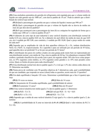 S É R I E : P r o b a b i l i d a d e
I N T R O D U Ç Ã O
Prof. Lorí Viali - viali@mat.pucrs.br - http://www.mat.pucrs.br/~lori/ 53
(93) Uma enchedora automática de garrafas de refrigerantes está regulada para que o volume médio de
líquido em cada garrafa seja de 1000 cm3
, com desvio padrão de 10 cm3
. Pode-se admitir que a distri-
buição da variável seja normal.
(93.1) Qual a percentagem de garrafas em que o volume de líquido é menor que 990 cm3
?
(93.2) Qual a percentagem de garrafas em que o volume do líquido não se desvia da média em
mais do que dois desvios padrões?
(93.3) O que acontecerá com a percentagem do item (b) se a máquina for regulada de forma que a
média seja 1200 cm3
e o desvio padrão 20 cm3
?
(94) O diâmetro de certo tipo de anel industrial é uma variável aleatória com distribuição normal de
média 0,10 cm e desvio padrão 0,02 cm. Se o diâmetro do anel diferir da média de mais do que 0,03
cm, ele é vendido por R$ 5,00, caso contrário, é vendido por R$ 10,00. Qual o preço médio de venda
de cada anel?
(95) Suponha que as amplitudes de vida de dois aparelhos elétricos D1 e D2, tenham distribuições
N(42; 6) e N(45; 3), respectivamente. Se o aparelho é para ser utilizado por um período de 45 horas,
qual aparelho deve ser preferido? E se for por um período de 51 horas?
(96) A distribuição dos pesos de coelhos criados em uma granja pode muito bem ser representada por
uma distribuição normal, com média de 5 kg e desvio padrão de 0,8 kg. Um abatedouro comprará 5000
coelhos e pretende classificá-los de acordo com o peso, do seguinte modo: 20% dos leves como peque-
nos, os 55% seguintes como médios, os 15% seguintes como grandes e os 10% mais pesados como
extras. Quais os limites de pesos para cada classificação?
(97) Uma distribuição normal tem desvio padrão igual a 5 e é tal que 1,5% dos valores estão abaixo de
35. Determine sua média.
(98) Numa prova de vestibular com 50 questões objetivas de 5 alternativas cada, qual a probabilidade
de que um candidato, que responde ao acaso (chuta) todas as questões, acerte mais do 15 questões?
(99) Um dado equilibrado é lançado 120 vezes. Determinar a probabilidade que a face 4 (quatro) apa-
reça:
(99.1) 18 vezes ou menos (99.2) Mais de 14 vezes
(100) No lançamento de 30 moedas equilibradas, qual a probabilidade de saírem:
(100.1) Exatamente 12 caras? (100.2) Mais de 20 caras?
(101) Uma variável aleatória tem média igual a 5 e desvio padrão igual a 3. Determine:
(101.1) P(|X - 5| ≤ 3) (101.2) h tal que P(|X - 5| > h) = 0,01
(101.3) P(-1 ≤ X ≤ 11) (101.4) P(|X - 5| ≤ 7,5)
(102) Supondo que a média de uma variável aleatória X seja igual a 4 e o desvio padrão igual a 2, de-
termine:
(102.1) A probabilidade de X estar no intervalo de 0 a 8. (102.2) Qual o valor mínimo de P(-2 ≤
X ≤ 10).
 
