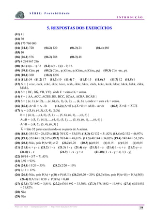 S É R I E : P r o b a b i l i d a d e
I N T R O D U Ç Ã O
Prof. Lorí Viali - viali@mat.pucrs.br - http://www.mat.pucrs.br/~lori/ 54
5. RESPOSTAS DOS EXERCÍCIOS
(01) 81
(02) 30
(03) 175 760 000
(04) (04.1) 720 (04.2) 120 (04.3) 24 (04.4) 480
(05) 10
(06) (06.1) 576 (06.2) 288 (06.3) 48
(07) 4 294 967 296
(08) (8.1) n(n - 1) / 2 (8.2) n(n - 1)(n - 2) / 6.
(09) (09.1) C(m, p) (09.2) C(m1, p1)C(m2, p2)C(m3, p3)C(m4, p4) (09.3) C(m -m1, p).
(10) (10.1) 360 (10.2) 1296
(11) (11.1) 54 (11.2) 17 (11.3) 10 (11.4) 7 (11.5) 15 (11.6) 3 (11.7) 12 (11.8) 1
(12) S = { cccc, ccck, cckc, ckcc, kccc, cckk, ckkc, kkcc, ckck, kckc, kcck, kkkc, kkck, kckk, ckkk,
kkkk},
(13) S = { BC, BK, VB, VV}, onde C = cara e K = coroa.
(14) S = { AA, ACC, ACBB, BB, BCC, BCAA, ACBA, BCAB }
(15) S = { (c, 1), (c, 2), ..., (c, 6), (k, 1), (k, 2), ..., (k, 6) }, onde c = cara e k = coroa.
(16) (16.1) A∩B = A - B (16.2) (A∩B )∪( A ∩B) = AUB - A∩B (16.3) A ∩B = A B
∪
(17) A = { (3,6), (4, 5), (5, 4), (6,3)}
B = { (4,1), ..., (4, 6), (5, 1), ..., (5, 6), (6, 1), ..., (6, 6) }
A∪B = { (3, 6), (4,1), ..., (4, 6), (5, 1), ..., (5, 6), (6, 1), ..., (6, 6) }
A∩B = { (4, 5), (5, 4), (6, 3) }
A = São 32 pares excetuando-se os pares de A acima.
(18) (18.1) 35/132 = 26,52% (18.2) 70/132 = 53,03% (18.3) 42/132 = 31,82% (18.4) 62/132 = 46,97%
(19) (19.1) 35/144 = 24,31% (19.2) 70/144 = 48,61% (19.3) 49/144 = 34,03% (19.4) 74/144 = 51,38%
(20) (20.1) Não, pois P(A∩B) ≠ ∅ (20.2) 0,20 (20.3) (a) 0,95 (b) 0,15 (c) 0,05 (d) 0,65
(21) (21.1) x + y - z (21.2) 1 - x (21.3) 1 - y (21.4) z/y (21.5) 1 - z (21.6) 1 - x + z (21.7) y - z
(21.8) x - z (21.9) 1 - x - y + z (21.10) (1 - x - y + z) / (1 - y)
(22) 10/14 = 5/7 = 71,43%
(23) 0,92 = 92%
(24) (24.1) 11/20 = 55% (24.2) 2/20 = 10%
(25) 0,12 = 12%
(26) (26.1) Não, pois P(A) + p(B) ≠ P(AUB) (26.2) 0,20 = 20% (26.3) Sim, pois P(A∩B) = P(A).P(B)
(26.4) P(A/B) = 0,50 e P(B/A) = 0,40
(27) (27.1) 72/1892 = 3,81% (27.2) 630/1892 = 33,30% (27.3) 378/1892 = 19,98% (27.4) 602/1892
= 31,82%
(28) Não
(29) Não
 