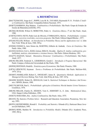 S É R I E : P r o b a b i l i d a d e
I N T R O D U Ç Ã O
Prof. Lorí Viali - viali@mat.pucrs.br - http://www.mat.pucrs.br/~lori/ 58
6. REFERÊNCIAS
[BAC75] BACHX, Arago de C., POPPE, Luiz M. B., TAVARES, Raymundo N. O. Prelúdio À Análi-
se Combinatória. São Paulo: Companhia Editora Nacional, 1975.
[BAR72] BARBOSA, Ruy Madsen. Combinatória e Probabilidades. São Paulo: Grupo de Estudos do
Ensino da Matemática (GEEM), 1972.
[BUS86] BUSSAB, Wilton O, MORETTIN, Pedro A. Estatística Básica. 3a
ed. São Paulo: Atual,
1986.
[COS74] COSTA NETO, Pedro Luís de Oliveira, CYMBALISTA, Melvin. Probabilidades: resumos
teóricos, exercícios resolvidos, exercícios propostos. São Paulo: Editora Edgard Blücher , 1977.
[FEL68] FELLER, William. An Introduction to Probability Theory and Its Applications (vol. 1). John
New York: Wiley & Sons, 1968. 509 p.
[FON80] FONSECA, Jairo Simon da, MARTINS, Gilberto de Andrade. Curso de Estatística. São
Paulo: Atlas, 1980.
[GUE81] GUELLI, Cid A., IEZZI, Gelson, DOLCE, Osvaldo. Álgebra II: Análise combinatória, pro-
babilidade, matrizes, determinantes e sistemas lineares. São Paulo: Editora Moderna, 1981.
[HAZ77] HAZZAN, Samuel. Matemática Elementar: Combinatória e Probabilidades. São Paulo:
Atual, 1977.
[HIL88] HILLIER, Frederick S., LIEBERMAN, Gerald J. Introdução à Pesquisa Operacional. São
Paulo: Campus e Editora da Universidade de São Paulo, 1988.
[HOF80] HOFFMAN, Rodolfo. Estatística para Economistas. São Paulo: Pioneira, 1980.
[LIP74] LIPSCHUTZ, Seymour. Teoria e Problemas de Probabilidade. São Paulo: McGraw-Hill,
1974. 225 p.
[MAR87] MARKLAND, Robert E., SWEIGART, James R. Quantitative Methods: Applications to
Managerial Decision Making. New York: John Wiley & Sons, 1987. 827p.
[MAS90] MASON, Robert D., DOUGLAS, Lind A. Statistical Techniques in Business And Econo-
mics. IRWIN, Boston, 1990.
[MEY78] MEYER, Paul L. Probabilidade: aplicações à Estatística. Rio de Janeiro: Livros Técnicos e
Científicos, 1978.
[MIL90] MILLER, Charles D., HEEREN, Vern E., HORNSBY Jr., E. John. Mathematical Ideas.
USA: Harper Collins Publishers, 1990.
[NOG75] NOGUEIRA, Rio. Análise Combinatória. São Paulo: Atlas, 1975.
[REA93] The Statistics Problem Solver. Research and Education Association, Piscataway, New Jer-
sey, 1993.
[ROT91] ROTHENBERG, Ronald I. Probability and Statistics. Orlando (FL), Hartcourt Brace Jova-
novich Publishers, 1991.
[ROS85] ROSS, Sheldon M. Introduction to Probability Models. Orlando (FL): Academic Press,
1985, 502 p.
 