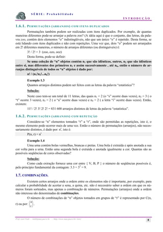 S É R I E : P r o b a b i l i d a d e
I N T R O D U Ç Ã O
Prof. Lorí Viali - viali@mat.pucrs.br - http://www.mat.pucrs.br/~lori/ 8
1.6.1. PERMUTAÇÕES (ARRANJOS) COM ITENS DUPLICADOS
Permutações também podem ser realizadas com itens duplicados. Por exemplo, de quantas
maneiras diferentes pode-se arranjar a palavra zoo? (A idéia aqui é que o conjunto, das letras, da pala-
vra zoo, contém dois elementos “o” indistingüíveis, não que um único “o” é repetido. Desta forma, se
está lidando com itens duplicados e não com repetições. Uma vez que, dois “o” podem ser arranjados
em 2! diferentes maneiras, o número de arranjos diferentes (ou distinguíveis) é:
3! / 2! = 3 (zoo, ozo, ooz)
Desta forma, pode-se definir:
Se uma coleção de “n” objetos contém n1 que são idênticos, outros, n2 que são idênticos
entre si, mas diferentes dos primeiros n1 e assim sucessivamente , até nk, então o número de ar-
ranjos distinguíveis de todos os “n” objetos é dado por:
n! / (n1!n2!...nk!)
Exemplo 1.3
Quantos arranjos distintos podem ser feitos com as letras da palavra “estatística”?
Solução:
Neste caso tem-se um total de 11 letras, das quais n1 = 2 (o “s” ocorre duas vezes), n2 = 3 ( o
“t” ocorre 3 vezes), n3 = 2 ( o “a” ocorre duas vezes) e n4 = 2 ( a letra “i” ocorre duas vezes). Então,
existem:
11! / 2! 3! 2! 2! = 831 600 arranjos distintos de letras da palavra “estatística”.
1.6.2. PERMUTAÇÕES (ARRANJOS) COM REPETIÇÃO
Considere-se “n” elementos tomados “r” a “r”, onde são permitidas as repetições, isto é, o
mesmo elemento pode ocorrer mais de uma vez. Então o número de permutações (arranjos), não neces-
sariamente distintos, é dado por: nr
, isto é:
P(n, r) = nr
Exemplo 1.4
Uma urna contém bolas vermelhas, brancas e pretas. Uma bola é extraída e após anotada a sua
cor volta para a urna. Então uma segunda bola é extraída e anotada igualmente a cor. Quantas são as
possíveis seqüências de cores observadas?
Solução:
Como cada extração fornece uma cor entre { V, B, P } o número de seqüências possíveis é,
pelo princípio fundamental da contagem: 3.3 = 32
= 9.
1.7. COMBINAÇÕES.
Existem certos arranjos onde a ordem entre os elementos não é importante, por exemplo, para
calcular a probabilidade de acertar a sena, a quina, etc. não é necessário saber a ordem em que os nú-
meros foram sorteados, mas apenas a combinação de números. Permutações (arranjos) onde a ordem
não interessa são denominadas de combinações.
O número de combinações de “n” objetos tomados em grupos de “r” é representado por C(n,
r) ou por:
n
r
æ
è
ç
ö
ø
÷ .
 