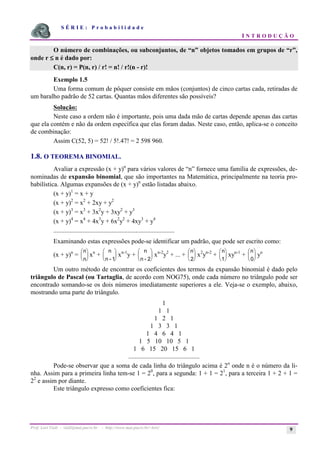 S É R I E : P r o b a b i l i d a d e
I N T R O D U Ç Ã O
Prof. Lorí Viali - viali@mat.pucrs.br - http://www.mat.pucrs.br/~lori/ 9
O número de combinações, ou subconjuntos, de “n” objetos tomados em grupos de “r”,
onde r ≤
≤
≤
≤ n é dado por:
C(n, r) = P(n, r) / r! = n! / r!(n - r)!
Exemplo 1.5
Uma forma comum de pôquer consiste em mãos (conjuntos) de cinco cartas cada, retiradas de
um baralho padrão de 52 cartas. Quantas mãos diferentes são possíveis?
Solução:
Neste caso a ordem não é importante, pois uma dada mão de cartas depende apenas das cartas
que ela contém e não da ordem específica que elas foram dadas. Neste caso, então, aplica-se o conceito
de combinação:
Assim C(52, 5) = 52! / 5!.47! = 2 598 960.
1.8. O TEOREMA BINOMIAL.
Avaliar a expressão (x + y)n
para vários valores de “n” fornece uma família de expressões, de-
nominadas de expansão binomial, que são importantes na Matemática, principalmente na teoria pro-
babilística. Algumas expansões de (x + y)n
estão listadas abaixo.
(x + y)1
= x + y
(x + y)2
= x2
+ 2xy + y2
(x + y)3
= x3
+ 3x2
y + 3xy2
+ y3
(x + y)4
= x4
+ 4x3
y + 6x2
y2
+ 4xy3
+ y4
...........................................................................
Examinando estas expressões pode-se identificar um padrão, que pode ser escrito como:
(x + y)n
=
n
n
æ
è
ç
ö
ø
÷ xn
+
n
n - 1
æ
è
ç
ö
ø
÷ xn-1
y +
n
n - 2
æ
è
ç
ö
ø
÷ xn-2
y2
+ ... +
n
2
æ
è
ç
ö
ø
÷ x2
yn-2
+
n
1
æ
è
ç
ö
ø
÷ xyn-1
+
n
0
æ
è
ç
ö
ø
÷ yn
Um outro método de encontrar os coeficientes dos termos da expansão binomial é dado pelo
triângulo de Pascal (ou Tartaglia, de acordo com NOG75), onde cada número no triângulo pode ser
encontrado somando-se os dois números imediatamente superiores a ele. Veja-se o exemplo, abaixo,
mostrando uma parte do triângulo.
1
1 1
1 2 1
1 3 3 1
1 4 6 4 1
1 5 10 10 5 1
1 6 15 20 15 6 1
............................................
Pode-se observar que a soma de cada linha do triângulo acima é 2n
onde n é o número da li-
nha. Assim para a primeira linha tem-se 1 = 20
, para a segunda: 1 + 1 = 21
, para a terceira 1 + 2 + 1 =
22
e assim por diante.
Este triângulo expresso como coeficientes fica:
 