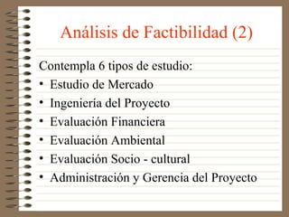 Análisis de Factibilidad (2)
Contempla 6 tipos de estudio:
• Estudio de Mercado
• Ingeniería del Proyecto
• Evaluación Financiera
• Evaluación Ambiental
• Evaluación Socio - cultural
• Administración y Gerencia del Proyecto
 