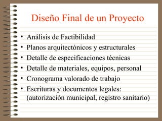 Diseño Final de un Proyecto
•   Análisis de Factibilidad
•   Planos arquitectónicos y estructurales
•   Detalle de especificaciones técnicas
•   Detalle de materiales, equipos, personal
•   Cronograma valorado de trabajo
•   Escrituras y documentos legales:
    (autorización municipal, registro sanitario)
 