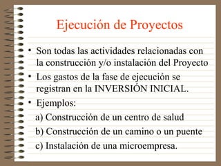 Ejecución de Proyectos
• Son todas las actividades relacionadas con
  la construcción y/o instalación del Proyecto
• Los gastos de la fase de ejecución se
  registran en la INVERSIÓN INICIAL.
• Ejemplos:
  a) Construcción de un centro de salud
  b) Construcción de un camino o un puente
  c) Instalación de una microempresa.
 