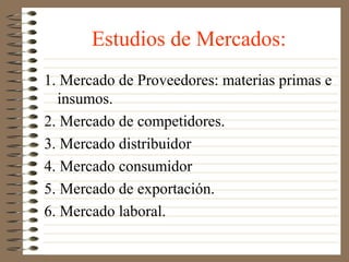 Estudios de Mercados:
1. Mercado de Proveedores: materias primas e
  insumos.
2. Mercado de competidores.
3. Mercado distribuidor
4. Mercado consumidor
5. Mercado de exportación.
6. Mercado laboral.
 