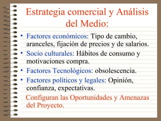 Estrategia comercial y Análisis
           del Medio:
• Factores económicos: Tipo de cambio,
  aranceles, fijación de precios y de salarios.
• Socio culturales: Hábitos de consumo y
  motivaciones compra.
• Factores Tecnológicos: obsolescencia.
• Factores políticos y legales: Opinión,
  confianza, expectativas.
  Configuran las Oportunidades y Amenazas
  del Proyecto.
 