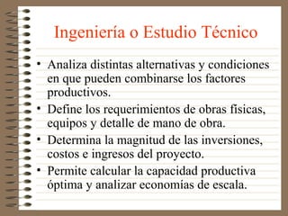 Ingeniería o Estudio Técnico
• Analiza distintas alternativas y condiciones
  en que pueden combinarse los factores
  productivos.
• Define los requerimientos de obras físicas,
  equipos y detalle de mano de obra.
• Determina la magnitud de las inversiones,
  costos e ingresos del proyecto.
• Permite calcular la capacidad productiva
  óptima y analizar economías de escala.
 