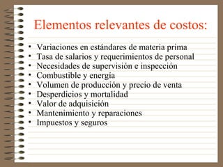 Elementos relevantes de costos:
•   Variaciones en estándares de materia prima
•   Tasa de salarios y requerimientos de personal
•   Necesidades de supervisión e inspección
•   Combustible y energía
•   Volumen de producción y precio de venta
•   Desperdicios y mortalidad
•   Valor de adquisición
•   Mantenimiento y reparaciones
•   Impuestos y seguros
 