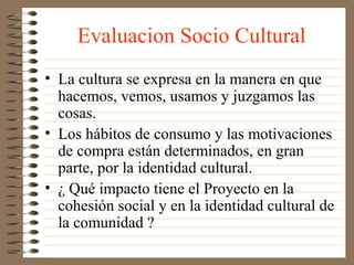 Evaluacion Socio Cultural
• La cultura se expresa en la manera en que
  hacemos, vemos, usamos y juzgamos las
  cosas.
• Los hábitos de consumo y las motivaciones
  de compra están determinados, en gran
  parte, por la identidad cultural.
• ¿ Qué impacto tiene el Proyecto en la
  cohesión social y en la identidad cultural de
  la comunidad ?
 