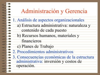 Administración y Gerencia
1. Análisis de aspectos organizacionales
   a) Estructura administrativa: naturaleza y
      contenido de cada puesto
   b) Recursos humanos, materiales y
      financieros
   c) Planes de Trabajo
2. Procedimientos administrativos
3. Consecuencias económicas de la estructura
  administrativa: inversión y costos de
  operación.
 